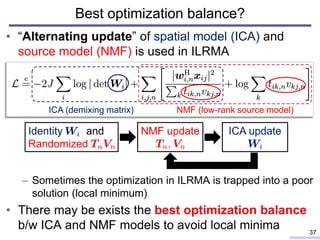 Best optimization balance?
• “Alternating update” of spatial model (ICA) and
source model (NMF) is used in ILRMA
– Sometimes the optimization in ILRMA is trapped into a poor
solution (local minimum)
• There may be exists the best optimization balance
b/w ICA and NMF models to avoid local minima 37
ICA (demixing matrix) NMF (low-rank source model)
Identity and
Randomized
NMF update ICA update
 