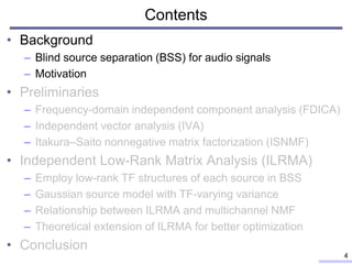 Contents
• Background
– Blind source separation (BSS) for audio signals
– Motivation
• Preliminaries
– Frequency-domain independent component analysis (FDICA)
– Independent vector analysis (IVA)
– Itakura–Saito nonnegative matrix factorization (ISNMF)
• Independent Low-Rank Matrix Analysis (ILRMA)
– Employ low-rank TF structures of each source in BSS
– Gaussian source model with TF-varying variance
– Relationship between ILRMA and multichannel NMF
– Theoretical extension of ILRMA for better optimization
• Conclusion
4
 