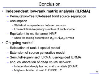 Conclusion
• Independent low-rank matrix analysis (ILRMA)
– Permutation-free ICA-based blind source separation
– Assumption
• Statistical independence between sources
• Low-rank time-frequency structure of each source
– Equivalent to multichannel NMF
• when the mixing assumption is valid
• On going works!
– Relaxation of rank-1 spatial model
– Extension of source generative model
– Semi/full-supervised ILRMA, user-guided ILRMA
– and, collaboration of deep neural network…
• Independent deeply learned matrix analysis (IDLMA)
• Maybe submitted at next EUSIPCO…? 49
 