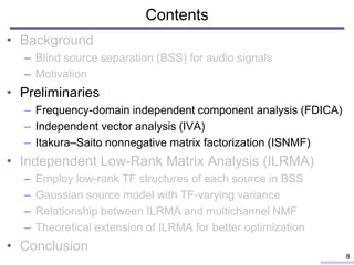 Contents
• Background
– Blind source separation (BSS) for audio signals
– Motivation
• Preliminaries
– Frequency-domain independent component analysis (FDICA)
– Independent vector analysis (IVA)
– Itakura–Saito nonnegative matrix factorization (ISNMF)
• Independent Low-Rank Matrix Analysis (ILRMA)
– Employ low-rank TF structures of each source in BSS
– Gaussian source model with TF-varying variance
– Relationship between ILRMA and multichannel NMF
– Theoretical extension of ILRMA for better optimization
• Conclusion
8
 