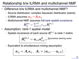 Relationship b/w ILRMA and multichannel NMF
• Difference b/w ILRMA and multichannel NMF?
– Source distribution: complex Gaussian distribution (same)
– ILRMA assumes
– Multichannel NMF assumes full-rank spatial covariance
• Assumption: rank-1 spatial model
– Spatial covariance of each source is rank-1 matrix
– Equivalent to simultaneous mixing assumption
28
Sourcewise steering vector
,
 