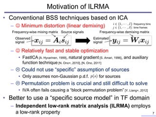 Motivation of ILRMA
• Conventional BSS techniques based on ICA
–  Minimum distortion (linear demixing)
–  Relatively fast and stable optimization
• FastICA [A. Hyvarinen, 1999], natural gradient [S. Amari, 1996], and auxiliary
function technique [N. Ono+, 2010], [N. Ono, 2011]
–  Could not use “specific” assumption of sources
• Only assumes non-Gaussian p.d.f. for sources
–  Permutation problem is crucial and still difficult to solve
• IVA often fails causing a “block permutation problem” [Y. Liang+, 2012]
• Better to use a “specific source model” in TF domain
– Independent low-rank matrix analysis (ILRMA) employs
a low-rank property 7
: frequency bins
Observed
signal
Source signalsFrequency-wise mixing matrix
: time frames
Estimated
signal
Frequency-wise demixing matrix
 