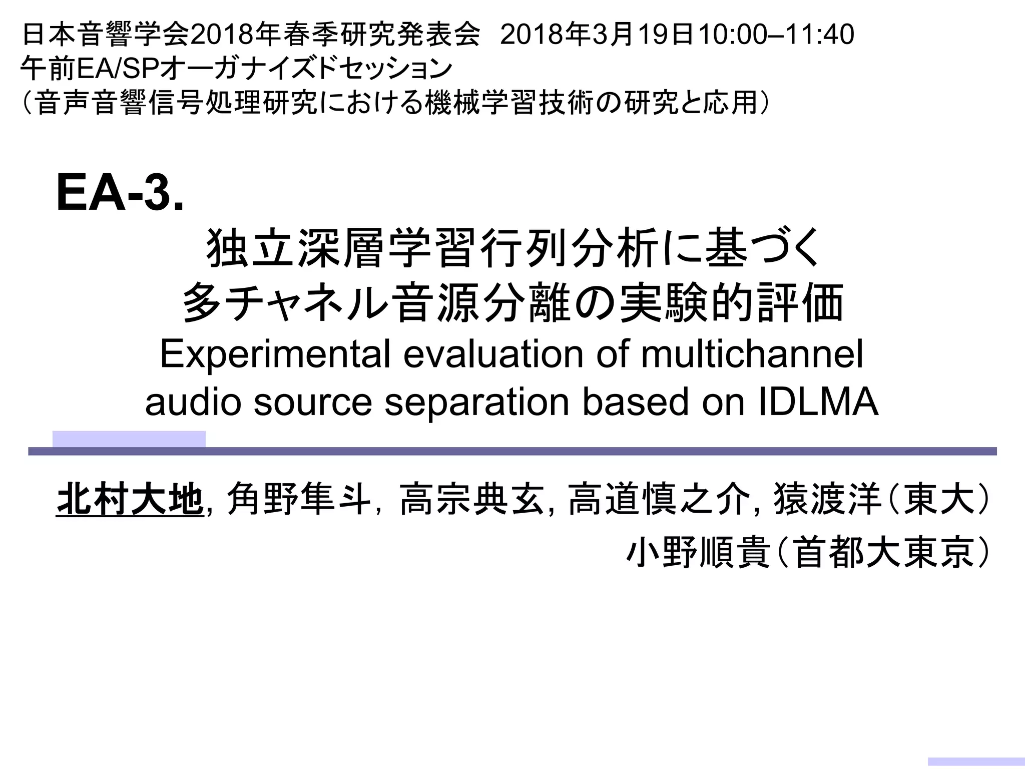 独立深層学習行列分析に基づく
多チャネル音源分離の実験的評価
Experimental evaluation of multichannel
audio source separation based on IDLMA
北村大地, 角野隼斗，高宗典玄, 高道慎之介, 猿渡洋（東大）
小野順貴（首都大東京）
日本音響学会2018年春季研究発表会 2018年3月19日10:00–11:40
午前EA/SPオーガナイズドセッション
（音声音響信号処理研究における機械学習技術の研究と応用）
EA-3.
 