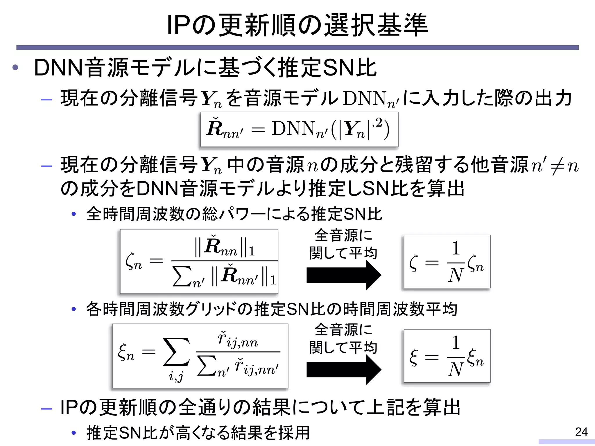 • DNN音源モデルに基づく推定SN比
– 現在の分離信号 を音源モデル に入力した際の出力
– 現在の分離信号 中の音源 の成分と残留する他音源
の成分をDNN音源モデルより推定しSN比を算出
• 全時間周波数の総パワーによる推定SN比
• 各時間周波数グリッドの推定SN比の時間周波数平均
– IPの更新順の全通りの結果について上記を算出
• 推定SN比が高くなる結果を採用
IPの更新順の選択基準
24
全音源に
関して平均
全音源に
関して平均
 