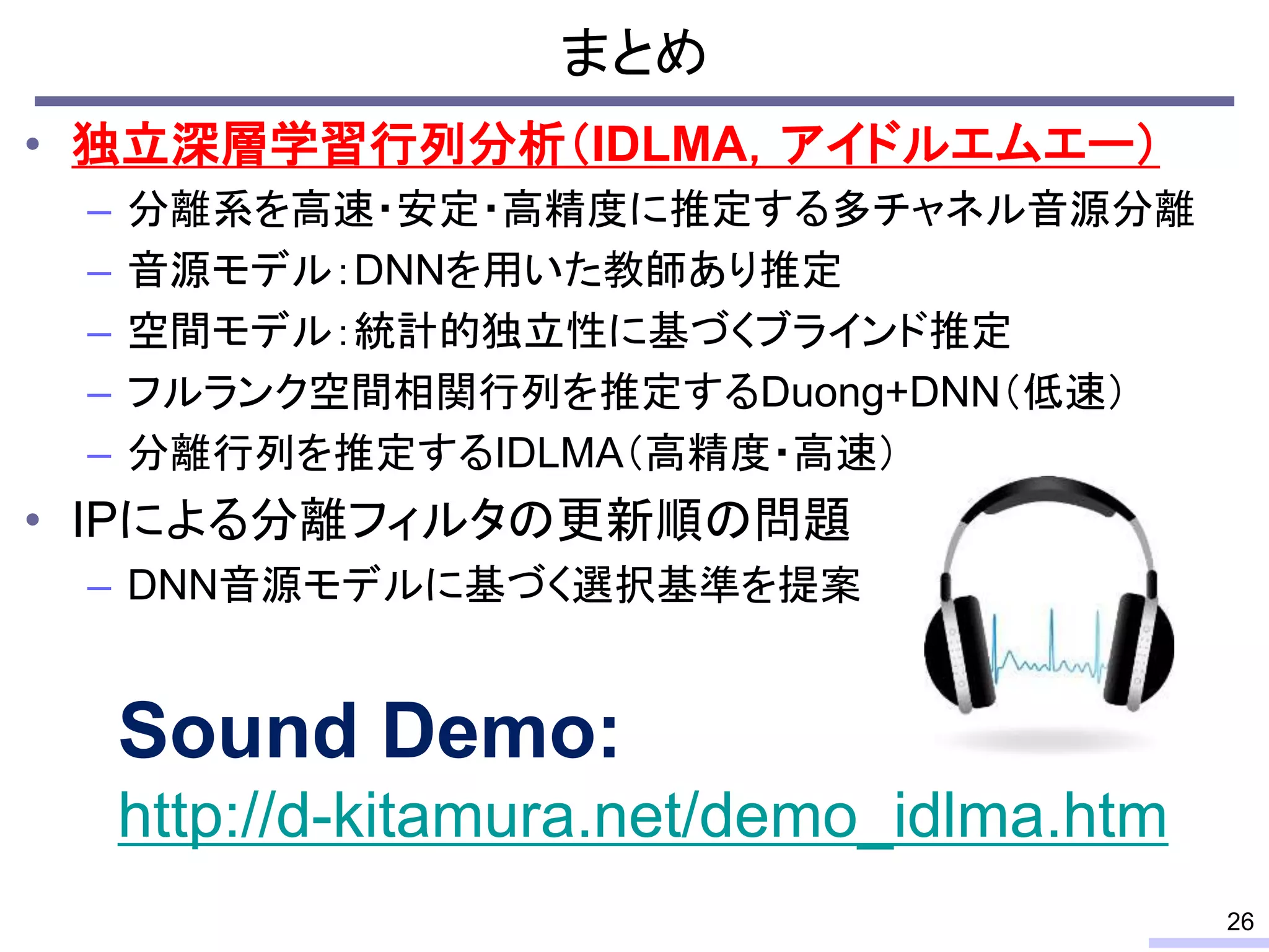 • 独立深層学習行列分析（IDLMA，アイドルエムエー）
– 分離系を高速・安定・高精度に推定する多チャネル音源分離
– 音源モデル：DNNを用いた教師あり推定
– 空間モデル：統計的独立性に基づくブラインド推定
– フルランク空間相関行列を推定するDuong+DNN（低速）
– 分離行列を推定するIDLMA（高精度・高速）
• IPによる分離フィルタの更新順の問題
– DNN音源モデルに基づく選択基準を提案
まとめ
26
Sound Demo:
http://d-kitamura.net/demo_idlma.htm
 
