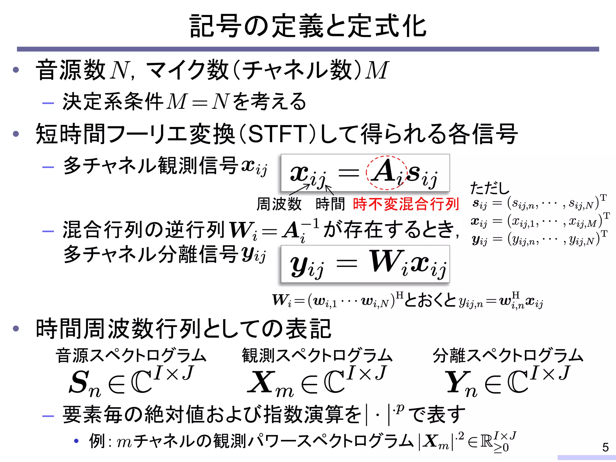 • 音源数 ，マイク数（チャネル数）
– 決定系条件 を考える
• 短時間フーリエ変換（STFT）して得られる各信号
– 多チャネル観測信号
– 混合行列の逆行列 が存在するとき，
多チャネル分離信号
• 時間周波数行列としての表記
– 要素毎の絶対値および指数演算を で表す
• 例： チャネルの観測パワースペクトログラム
記号の定義と定式化
5
時不変混合行列周波数 時間
ただし
音源スペクトログラム 観測スペクトログラム 分離スペクトログラム
とおくと
 