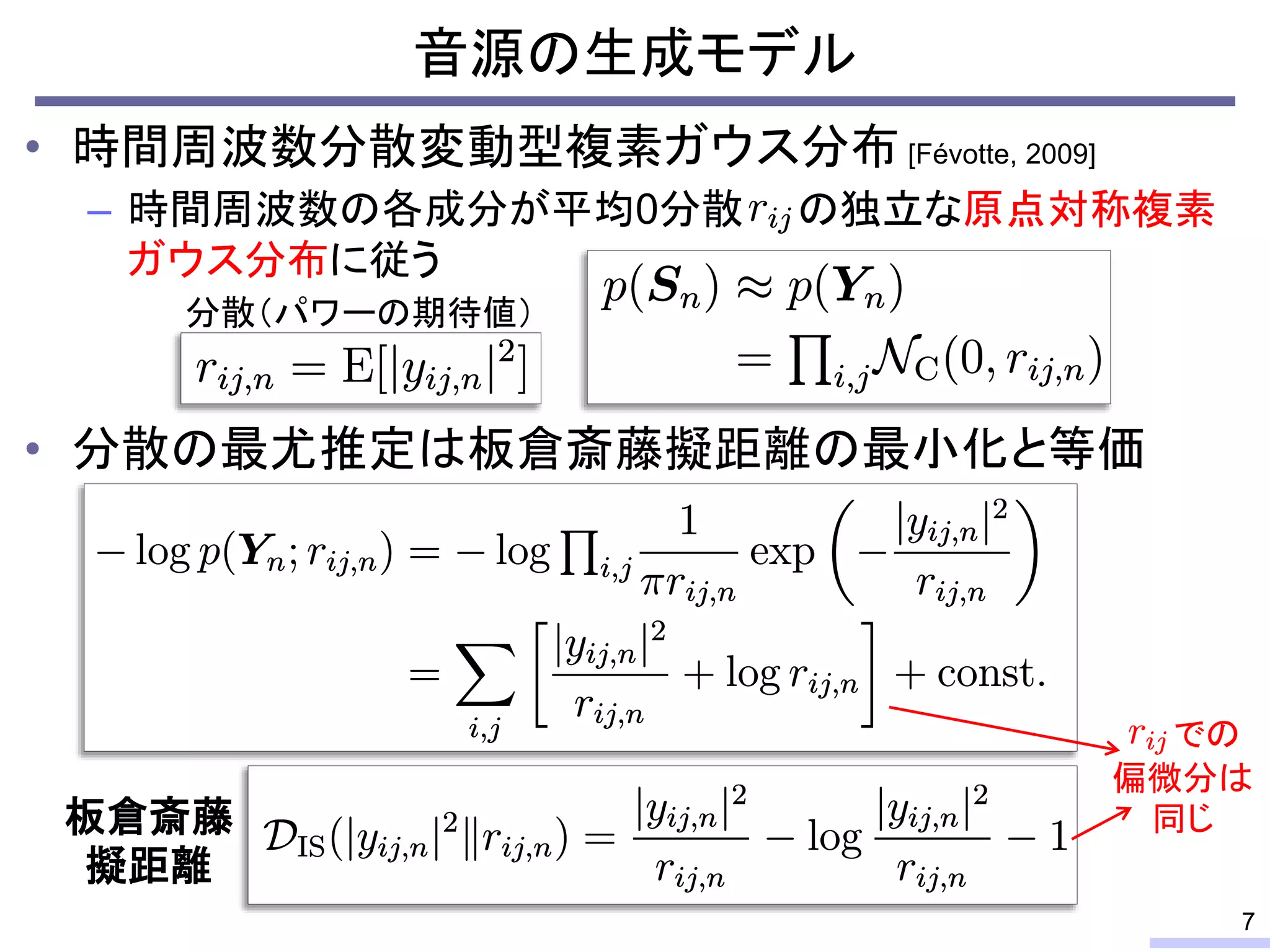 • 時間周波数分散変動型複素ガウス分布 [Févotte, 2009]
– 時間周波数の各成分が平均0分散 の独立な原点対称複素
ガウス分布に従う
• 分散の最尤推定は板倉斎藤擬距離の最小化と等価
音源の生成モデル
7
板倉斎藤
擬距離
での
偏微分は
同じ
分散（パワーの期待値）
 