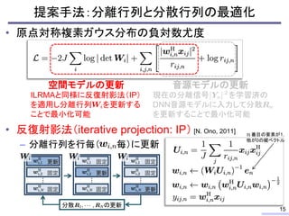 • 原点対称複素ガウス分布の負対数尤度
• 反復射影法（iterative projection: IP） [N. Ono, 2011]
– 分離行列を行毎（ 毎）に更新
提案手法：分離行列と分散行列の最適化
15
現在の分離信号 を学習済の
DNN音源モデルに入力して分散
を更新することで最小化可能
音源モデルの更新
ILRMAと同様に反復射影法（IP）
を適用し分離行列 を更新する
ことで最小化可能
空間モデルの更新
…
更新
固定
分散 の更新
固定
…
固定
更新
固定
…
固定
固定
更新
番目の要素が1，
他が0の縦ベクトル
 