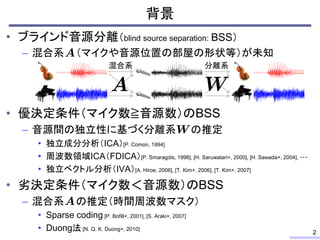 背景
• ブラインド音源分離（blind source separation: BSS）
– 混合系 （マイクや音源位置の部屋の形状等）が未知
• 優決定条件（マイク数≧音源数）のBSS
– 音源間の独立性に基づく分離系 の推定
• 独立成分分析（ICA）[P. Comon, 1994]
• 周波数領域ICA（FDICA）[P. Smaragdis, 1998], [H. Saruwatari+, 2000], [H. Sawada+, 2004], ・・・
• 独立ベクトル分析（IVA）[A. Hiroe, 2006], [T. Kim+, 2006], [T. Kim+, 2007]
• 劣決定条件（マイク数＜音源数）のBSS
– 混合系 の推定（時間周波数マスク）
• Sparse coding [P. Bofill+, 2001], [S. Araki+, 2007]
• Duong法 [N. Q. K. Duong+, 2010]
2
混合系 分離系
 