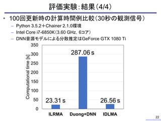 • 100回更新時の計算時間例比較（30秒の観測信号）
– Python 3.5.2＋Chainer 2.1.0環境
– Intel Core i7-6850K（3.60 GHz，6コア）
– DNN音源モデルによる分散推定はGeForce GTX 1080 Ti
評価実験：結果（4/4）
22
0
50
100
150
200
250
300
350
ILRMA Duong+DNN IDLMA
Computationaltime[s]
23.31 s 26.56 s
287.06 s
 