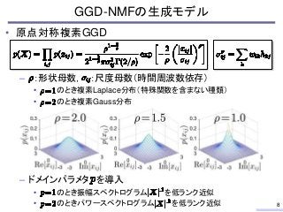 • 原点対称複素GGD
– ：形状母数， ：尺度母数（時間周波数依存）
• のとき複素Laplace分布（特殊関数を含まない種類）
• のとき複素Gauss分布
– ドメインパラメタ を導入
• のとき振幅スペクトログラム を低ランク近似
• ...