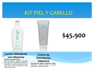 KIT PIEL Y CABELLO
$45.900
Loción Hidratante
con Glicerina
Hidrata y humecta tu piel
Rica en aceites y extractos naturales
que, junto con la glicerina, retienen la
humedad en la piel, la acondicionan y la
dejan suave. Su fórmula ligera no deja
sensación grasosa.
Crema de
Hidratación
Intensiva
Consiente tu cabello y restaura su brillo
Reparación profunda desde la primera
aplicación. Contiene filtros UV.
 