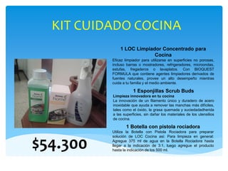 KIT CUIDADO COCINA
1 LOC Limpiador Concentrado para
Cocina
Eficaz limpiador para utilizarse en superficies no porosas,
incluso barras o mostradores, refrigeradores, microondas,
estufas, fregaderos o lavaplatos. Con BIOQUEST
FORMULA que contiene agentes limpiadores derivados de
fuentes naturales, provee un alto desempeño mientras
cuida a tu familia y el medio ambiente.
1 Esponjillas Scrub Buds
Limpieza innovadora en tu cocina
La innovación de un filamento único y duradero de acero
inoxidable que ayuda a remover las manchas más difíciles,
tales como el óxido, la grasa quemada y suciedadadherida
a las superficies, sin dañar los materiales de los utensilios
de cocina.
1 Botella con pistola rociadora
Utiliza la Botella con Pistola Rociadora para preparar
solución de LOC Cocina asi: Para limpieza en general:
Agregue 375 ml de agua en la Botella Rociadora hasta
llegar a la indicación de 3:1, luego agregue el producto
hasta la indicación de los 500 ml.
$54.300
 