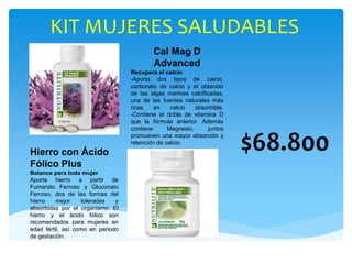 KIT MUJERES SALUDABLES
$68.800
Cal Mag D
Advanced
Recupera el calcio
-Aporta dos tipos de calcio.
carbonato de calcio y el obtenido
de las algas marinas calcificadas,
una de las fuentes naturales más
ricas en calcio absorbible.
-Contiene el doble de vitamina D
que la fórmula anterior. Además
contiene Magnesio, juntos
promueven una mayor absorción y
retención de calcio.
Hierro con Ácido
Fólico Plus
Balance para toda mujer
Aporta hierro a partir de
Fumarato Ferroso y Gluconato
Ferroso, dos de las formas del
hierro mejor toleradas y
absorbidas por el organismo. El
hierro y el ácido fólico son
recomendados para mujeres en
edad fértil, así como en periodo
de gestación.
 