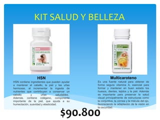 KIT SALUD Y BELLEZA
$90.800
HSN
HSN contiene ingredientes que pueden ayudar
a mantener el cabello, la piel y las uñas
hermosas, al incrementar la ingesta de
nutrientes que contribuyen a conservar un
cabello y uñas saludables.
Además. contiene colágeno, componente
importante de la piel, que ayuda a su
humectación, suavidad y elasticidad.
Multicaroteno
Es una fuente natural para obtener de
forma segura vitamina A, esencial para
formar y mantener en buen estado los
huesos, dientes, tejidos y la piel. Además
es importante para preservar la salud
visual principalmente de estructuras como
la conjuntiva, la córnea y la mácula del ojo,
favoreciendo la adaptación de la visión en
la oscuridad.
 