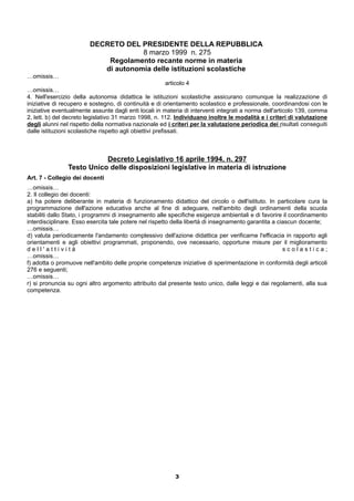 DECRETO DEL PRESIDENTE DELLA REPUBBLICA 
8 marzo 1999 n. 275 
Regolamento recante norme in materia 
di autonomia delle istituzioni scolastiche 
…omissis… 
articolo 4 
…omissis… 
4. Nell'esercizio della autonomia didattica le istituzioni scolastiche assicurano comunque la realizzazione di 
iniziative di recupero e sostegno, di continuità e di orientamento scolastico e professionale, coordinandosi con le 
iniziative eventualmente assunte dagli enti locali in materia di interventi integrati a norma dell'articolo 139, comma 
2, lett. b) del decreto legislativo 31 marzo 1998, n. 112. Individuano inoltre le modalità e i criteri di valutazione 
degli alunni nel rispetto della normativa nazionale ed i criteri per la valutazione periodica dei risultati conseguiti 
dalle istituzioni scolastiche rispetto agli obiettivi prefissati. 
Decreto Legislativo 16 aprile 1994, n. 297 
Testo Unico delle disposizioni legislative in materia di istruzione 
Art. 7 - Collegio dei docenti 
…omissis… 
2. Il collegio dei docenti: 
a) ha potere deliberante in materia di funzionamento didattico del circolo o dell'istituto. In particolare cura la 
programmazione dell'azione educativa anche al fine di adeguare, nell'ambito degli ordinamenti della scuola 
stabiliti dallo Stato, i programmi di insegnamento alle specifiche esigenze ambientali e di favorire il coordinamento 
interdisciplinare. Esso esercita tale potere nel rispetto della libertà di insegnamento garantita a ciascun docente; 
…omissis… 
d) valuta periodicamente l'andamento complessivo dell'azione didattica per verificarne l'efficacia in rapporto agli 
orientamenti e agli obiettivi programmati, proponendo, ove necessario, opportune misure per il miglioramento 
d e l l ' a t t i v i t à s c o l a s t i c a ; 
…omissis… 
f) adotta o promuove nell'ambito delle proprie competenze iniziative di sperimentazione in conformità degli articoli 
276 e seguenti; 
…omissis… 
r) si pronuncia su ogni altro argomento attribuito dal presente testo unico, dalle leggi e dai regolamenti, alla sua 
competenza. 
3 
 