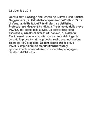 22 dicembre 2011 
Questa sera il Collegio dei Docenti del Nuovo Liceo Artistico 
Guggenheim (risultato dell'accorpamento dell'Istituto d'Arte 
di Venezia, dell'Istituto d'Arte di Mestre e dell'Istituto 
Professionale Mozzoni) ha rifiutato l'inserimento delle prove 
INVALSI nel piano delle attività. Le decisione è stata 
espressa quasi all'unanimità: tutti contrari, due astenuti. 
Per tutelarsi rispetto a cooptazioni da parte del dirigente 
durante le prove è stata approvata anche una motivazione 
didattica: «il Collegio dei Docenti ritiene che le prove 
INVALSI implichino una standardizzazione degli 
apprendimenti incompatibile con il modello pedagogico-didattico 
dell'Istituto». 
 