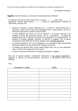 Per la mia scuola ho adattato in accordo con una collega cgil e una gilda il seguente testo 
Al Dirigente Scolastico 
Oggetto: Somministrazione, correzione e tabulazione prove INVALSI 
In relazione alle prove invalsi previste per il giorno………………..nelle classi…………….., i 
sottoscritti, docenti della Scuola………………., sentite le organizzazioni sindacali di 
riferimento, rilevano che: 
• Nessuna normativa vigente stabilisce che i compiti di somministrazione e 
correzione delle prove invalsi siano obbligatorie per i singoli docenti, se non in 
riferimento alla prova di esame di terza media. 
• Il CCNL 2006/09 agli artt.26 27 28 29 definisce la funzione docente e gli 
obblighi di lavoro del personale docente, che si suddividono in attività di 
insegnamento ed in attività funzionali alla prestazione di insegnamento. In 
nessuna di queste tipologie rientrano le attività in oggetto, che la stessa 
recentissima nota MIUR del 20 aprile classifica come attività aggiuntive. 
• Le attività aggiuntive non sono obbligatorie, ma dipendono dalla disponibilità 
del singolo docente, previa delibera del Collegio dei docenti 
• Il Collegio dei docenti della scuola media Rodari-Jussi non ha mai deliberato 
nulla in merito allo svolgimento di tali prove 
• Il Piano annuale delle attività non prevede gli impegni in oggetto 
Alla luce di quanto esposto i sottoscritti dichiarano di non essere disponibili a 
svolgere le attività di somministrazione correzione e tabulazione delle prove 
INVALSI. 
Data 
COGNOME E NOME FIRMA 
