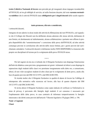 tratto Collettivo Nazionale di lavoro non prevede per gli insegnanti alcun impegno riconducibile 
all’INVALSI, né tra gli obblighi di servizio, né nella funzione docente; del resto nessuna normati-va 
stabilisce che le attività INVALSI siano obbligatorie per i singoli docenti delle scuole superio-ri. 
tanto premesso, rilevato e considerato, 
i sottoscritti docenti, 
ritengono di non aderire in alcun modo alle attività di effettuazione dei test INVALSI e, nel segnala-re 
che il Collegio dei Docenti non ha deliberato alcuna adesione alle stesse attività, dichiarano di 
non fornire, né direttamente né indirettamente, alcuna collaborazione e pertanto non offrono la pro-pria 
disponibilità alla “somministrazione” e correzione delle prove dell'INVALSI, ed altre attività 
comunque previste in correlazione alle attività dello stesso Istituto, per i giorni previsti dal surri-chiamato 
calendario. I sottoscritti docenti si dichiarano inoltre NON DISPONIBILI a rinunciare alle 
proprie ore disciplinari di lezione per lo svolgimento delle prove INVALSI stesse. 
* * * 
Per tali ragioni sin da ora si richiede che il Dirigente Scolastico non disponga l'interruzione 
dell'attività didattica come prevista e programmata nei giorni richiamati ed altresì a non disponga la 
separazione degli studenti delle classi ove prestiamo insegnamento nelle dette ore, e comunicano, 
altresì, di non voler accogliere studenti di altre classi per lo svolgimento di dette prove, anche alla 
luce di quanto previsto dal DM 18/12/1975 e dal DM 26/08/1992. 
Si ricorda inoltre che il Dirigente Scolastico in qualità di datore di lavoro ha l’obbligo di 
ottemperare alla normativa sulla sicurezza sul lavoro, alla luce di quanto disposto dal DM 
18/12/1975 e dal DM 26/08/1992 . 
Si invita altresì il Dirigente Scolastico come sopra indicato di verificare se l'informativa in 
tema di privacy è pervenuta alle famiglie degli studenti il cui consenso è necessario per 
l'espletamento delle dette prove, in caso contrario di informare tempestivamente le famiglie 
interessate e dei diritti come previsti dall'articolo 7 Decreto legislativo 30 giugno 2003, n. 196. 
Nomi e Cognomi 
Classi 
 