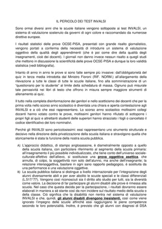 IL PERICOLO DEI TEST INVALSI 
Sono ormai diversi anni che le scuole italiane vengono sottoposte ai test INVALSI, un 
sistema di valutazione sostenuto da governi di ogni colore e raccomandato da numerose 
direttive europee. 
I risultati statistici delle prove OCSE-PISA, presentati con grande risalto giornalistico, 
vengono portati a conferma della necessità di introdurre un sistema di valutazione 
oggettivo della qualità degli apprendimenti (che è poi come dire della qualità degli 
insegnamenti, cioè dei docenti). I giornali non danno invece nessun risalto a quegli studi 
che mettono in discussione la scientificità delle prove OCSE-PISA e dunque la loro validità 
statistica (vedi bibliografia). 
Intanto di anno in anno le prove si sono fatte sempre più invasive: dall’obbligatorietà del 
quiz in terza media introdotta dal Ministro Fioroni (RIF. NORM.) all’allargamento della 
rilevazione a tutte le classi di tutte le scuole italiane, fino alla somministrazione di un 
“questionario per lo studente” al limite della schedatura di massa. Ognuno può misurale 
tale pervasività nei libri di testo che offrono in misura sempre maggiore strumenti di 
allenamento ai quiz. 
Il tutto nella completa disinformazione dei genitori e nello scetticismo dei docenti che per la 
prima volta nello scorso anno scolastico è diventata una chiara e aperta contestazione agli 
INVALSI e a ciò che essi rappresentano. Lo scorso anno scolastico moltissimi collegi 
docenti hanno votato contro le prove, moltissimi genitori hanno rifiutato di sottoporre i 
propri figli al quiz e altrettanti studenti delle superiori hanno stracciato i fogli o cancellato il 
codice identificativo dei loro nominativi. 
Perché gli INVALSI sono pericolosissimi: essi rappresentano uno strumento strutturale e 
decisivo nella direzione della privatizzazione della scuola italiana e stravolgono quella che 
storicamente è stata la funzione della nostra scuola pubblica. 
A) L’approccio didattico, di stampo anglosassone, è diametralmente opposto a quello 
della scuola italiana, con particolare riferimento al segmento della scuola primaria: 
all’insegnamento il più possibile individualizzato, che tiene conto dell’universo sociale-culturale- 
affettivo dell’allievo, si sostituisce una prova oggettiva asettica, che 
annulla, di colpo, la soggettività non solo dell’alunno, ma anche dell’insegnante; la 
relazione intersoggettiva, basilare in ogni sano rapporto pedagogico, è sostituita da 
una performance e una valutazione oggettive. 
B) La scuola pubblica italiana si distingue a livello internazionale per l’integrazione degli 
alunni diversamente abili e per aver abolito le scuole speciali e le classi differenziali 
(L.517/’77). Vengono così riconosciuti sia il diritto allo studio per tutti, sia la diversità 
come valore. La decisione di far partecipare gli alunni disabili alle prove è rimessa alla 
scuola. Nel caso che questa decida per la partecipazione, i risultati dovranno essere 
elaborati in maniera a sè stante così da non incidere sul risultato medio della scuola o 
della classe. Ciò significa che la disabilità non rientra nel sistema di valutazione 
INVALSI e che, quindi, gli alunni disabili divengono inesistenti, così come viene 
ignorato l’impegno delle scuole affinché essi raggiungano le piene competenze 
secondo le loro potenzialità. Inoltre, è previsto che gli alunni con diagnosi di DSA 
 