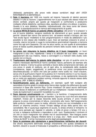 (dislessia) partecipino alle prove nelle stesse condizioni degli altri! (VEDI 
RIFERIMENTO A MATERIALE) 
C) Solo il fascismo dal 1929 era riuscito ad imporre l’assurdo di identici percorsi 
didattici in tutta la nazione. L’apprendimento non si può valutare allo stesso modo nei 
diversi contesti, proprio per questo gli insegnanti si confrontano e producono 
molteplici offerte didattiche, cambiano idea, ascoltano gli allievi e le allieve, ci parlano. 
Questa è la vera didattica, flessibile, individualizzata, che tiene conto dei diversi 
contesti: la standardizzazione è nemica dell’insegnamento di qualità. 
D) Le prove INVALSI hanno un potente effetto retroattivo : alle prove “ci si prepara” e 
ore di buona didattica, vengono sostituite da allenamenti ai quiz; questo accade 
perché i docenti ben sanno che saranno loro ad essere valutati e dunque, per non 
“fare brutta figura” modellano la loro programmazione in modo da addestrare il più 
possibile la loro classe alla modalità a quiz. Così ad esempio crescono le prove a 
crocette, stanno tornando in auge le nomenclature grammaticali imparate a memoria 
come fino agli anni Sessanta. Ciò non ha alcun senso, se non quello di scimmiottare 
prove di bassa qualità preparate da persone lontane dalla scuola reale e dalla sua 
evoluzione 
E) Le prove non misurano la buona didattica né il buon insegnante : un buon 
insegnante è colui che, rispettando i tempi e le attitudini dei suoi allievi, riesce ad 
appassionarli alla sua materia, riesce a coinvolgerli e a motivarli nello studio; tutto 
questo non si misura; 
F) Trasformano dall’interno lo statuto delle discipline : nel giro di qualche anno le 
materie interessate dall’INVALSI hanno cambiato natura; pensiamo ad esempio alla 
prova di italiano: il tema ha perso centralità a favore della comprensione del testo; ad 
una prova in grado di restituire, più di ogni altra, la complessità dello studente 
(competenze, saperi, soggettività), si preferisce ormai una prova completamente 
decontestualizzata: un brano che solo per pudore viene scelto tra i brani d’autore, 
senza che di quell’autore importi né la poetica né il momento storico in cui ha vissuto; 
anche la matematica, disciplina anch’essa complessa, si sta rapidamente riducendo 
ad un molto più applicativo problem solving, minando appunto lo statuto stesso della 
disciplina. (RIF. A BIBLIO ISARELI) 
G) Scientificamente sono un fallimento. Un esempio: quelli fatti svolgere alle 
secondarie di primo grado lo scorso anno hanno dato risultati che differivano da quelli 
conosciuti in base alle ricerche Pisa. Come rimediare? Gli astuti tecnici dell’Invalsi 
hanno deciso di elaborare un coefficiente per cui moltiplicare i risultati inverosimili, in 
modo da trasformarli in verosimili! Incredibile ma vero! 
H) Sono dannosi emotivamente per i bambini e le bambine. L’insegnamento della 
lettura si basa sul rispetto dei tempi dei bambini. Ognuno ha i suoi ritmi ed è doveroso 
rispettarli. Invece per la classe Seconda della scuola primaria (7 anni) l’invalsi 
propone la prova cronometrata di lettura, cronometro alla mano. Nell’insegnamento 
della scrittura i bambini usano la matita, affinché l’errore non sia irrimediabile e non 
diventi un dramma emotivo; invece l’Invalsi obbliga all’uso della penna biro non 
cancellabile. Ma in qualunque segmento di scuola, lo stress emotivo è fortissimo: le 
prove sono pensate per risposte in velocità, si tratta di prove a tempo (1/2 ora o 
un’ora) a malapena sufficiente a rispondere a tutti i quiz. Esattamente il contrario di 
ciò che un buon insegnante non smette mai di raccomandare: “Non bisogna avere 
fretta nelle risposte, bisogna riflettere bene e a lungo, ecc.”. Nelle scuole inglesi lo 
“stress da QUIZ” è ormai riconosciuto anche dagli psicopedagiogisti. 
I) Sono la premessa alla valutazione e gerarchizzazione retributiva dei docenti . 
Dai diversi documenti dell’Invalsi emerge chiaramente che questa schedatura di 
bambini, docenti e scuole è finalizzata in prospettiva a differenziare le retribuzioni dei 
 