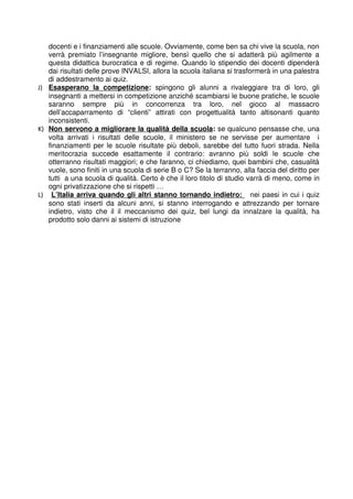 docenti e i finanziamenti alle scuole. Ovviamente, come ben sa chi vive la scuola, non 
verrà premiato l’insegnante migliore, bensì quello che si adatterà più agilmente a 
questa didattica burocratica e di regime. Quando lo stipendio dei docenti dipenderà 
dai risultati delle prove INVALSI, allora la scuola italiana si trasformerà in una palestra 
di addestramento ai quiz. 
J) Esasperano la competizione : spingono gli alunni a rivaleggiare tra di loro, gli 
insegnanti a mettersi in competizione anziché scambiarsi le buone pratiche, le scuole 
saranno sempre più in concorrenza tra loro, nel gioco al massacro 
dell’accaparramento di “clienti” attirati con progettualità tanto altisonanti quanto 
inconsistenti. 
K) Non servono a migliorare la qualità della scuola : se qualcuno pensasse che, una 
volta arrivati i risultati delle scuole, il ministero se ne servisse per aumentare i 
finanziamenti per le scuole risultate più deboli, sarebbe del tutto fuori strada. Nella 
meritocrazia succede esattamente il contrario: avranno più soldi le scuole che 
otterranno risultati maggiori; e che faranno, ci chiediamo, quei bambini che, casualità 
vuole, sono finiti in una scuola di serie B o C? Se la terranno, alla faccia del diritto per 
tutti a una scuola di qualità. Certo è che il loro titolo di studio varrà di meno, come in 
ogni privatizzazione che si rispetti … 
L) L’Italia arriva quando gli altri stanno tornando indietro: nei paesi in cui i quiz 
sono stati inserti da alcuni anni, si stanno interrogando e attrezzando per tornare 
indietro, visto che il il meccanismo dei quiz, bel lungi da innalzare la qualità, ha 
prodotto solo danni ai sistemi di istruzione 
 