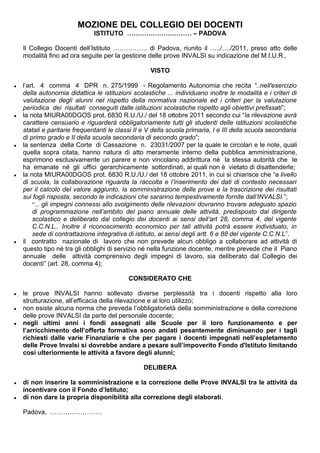 MOZIONE DEL COLLEGIO DEI DOCENTI 
ISTITUTO ………………………… – PADOVA 
Il Collegio Docenti dell’Istituto ……………. di Padova, riunito il …../…./2011, preso atto delle 
modalità fino ad ora seguite per la gestione delle prove INVALSI su indicazione del M.I.U.R., 
VISTO 
● l’art. 4 comma 4 DPR n. 275/1999 - Regolamento Autonomia che recita “..nell'esercizio 
della autonomia didattica le istituzioni scolastiche ... individuano inoltre le modalità e i criteri di 
valutazione degli alunni nel rispetto della normativa nazionale ed i criteri per la valutazione 
periodica dei risultati conseguiti dalle istituzioni scolastiche rispetto agli obiettivi prefissati”; 
● la nota MIURA00DGOS prot. 6830 R.U./U./ del 18 ottobre 2011 secondo cui “la rilevazione avrà 
carattere censuario e riguarderà obbligatoriamente tutti gli studenti delle istituzioni scolastiche 
statali e paritarie frequentanti le classi II e V della scuola primaria, I e III della scuola secondaria 
di primo grado e II della scuola secondaria di secondo grado”; 
● la sentenza della Corte di Cassazione n. 23031/2007 per la quale le circolari e le note, quali 
quella sopra citata, hanno natura di atto meramente interno della pubblica amministrazione, 
esprimono esclusivamente un parere e non vincolano addirittura né la stessa autorità che le 
ha emanate né gli uffici gerarchicamente sottordinati, ai quali non è vietato di disattenderle; 
● la nota MIURA00DGOS prot. 6830 R.U./U./ del 18 ottobre 2011, in cui si chiarisce che “a livello 
di scuola, la collaborazione riguarda la raccolta e l’inserimento dei dati di contesto necessari 
per il calcolo del valore aggiunto, la somministrazione delle prove e la trascrizione dei risultati 
sui fogli risposta, secondo le indicazioni che saranno tempestivamente fornite dall’INVALSI.”; 
“... gli impegni connessi allo svolgimento delle rilevazioni dovranno trovare adeguato spazio 
di programmazione nell’ambito del piano annuale delle attività, predisposto dal dirigente 
scolastico e deliberato dal collegio dei docenti ai sensi dell’art 28, comma 4, del vigente 
C.C.N.L.. Inoltre il riconoscimento economico per tali attività potrà essere individuato, in 
sede di contrattazione integrativa di istituto, ai sensi degli artt. 6 e 88 del vigente C.C.N.L”. 
● il contratto nazionale di lavoro che non prevede alcun obbligo a collaborare ad attività di 
questo tipo né tra gli obblighi di servizio né nella funzione docente, mentre prevede che il Piano 
annuale delle attività comprensivo degli impegni di lavoro, sia deliberato dal Collegio dei 
docenti” (art. 28, comma 4); 
CONSIDERATO CHE 
● le prove INVALSI hanno sollevato diverse perplessità tra i docenti rispetto alla loro 
strutturazione, all’efficacia della rilevazione e al loro utilizzo; 
● non esiste alcuna norma che preveda l’obbligatorietà della somministrazione e della correzione 
delle prove INVALSI da parte del personale docente; 
● negli ultimi anni i fondi assegnati alle Scuole per il loro funzionamento e per 
l’arricchimento dell’offerta formativa sono andati pesantemente diminuendo per i tagli 
richiesti dalle varie Finanziarie e che per pagare i docenti impegnati nell’espletamento 
delle Prove Invalsi si dovrebbe andare a pesare sull’impoverito Fondo d'Istituto limitando 
così ulteriormente le attività a favore degli alunni; 
DELIBERA 
● di non inserire la somministrazione e la correzione delle Prove INVALSI tra le attività da 
incentivare con il Fondo d’Istituto; 
● di non dare la propria disponibilità alla correzione degli elaborati. 
Padova, …………………… 
 