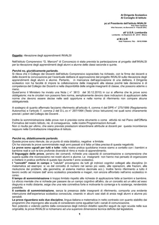 Al Dirigente Scolastico 
Al Consiglio di Istituto 
pc:al Presidente dell’Istituto INVALSI 
Prof. Piero Cipollone 
Villa Falconieri, via Borromini 5 - Frascati (Rm) 
all’ U.S.R. Lombardia 
Lombardia - via Ripamonti, 85 - 20141 - Milano 
al M.I.U.R 
Viale Trastevere, 76/a - 00153 ROMA 
Oggetto: rilevazione degli apprendimenti INVALSI 
Nell’Istituto Comprensivo “G. Marconi" di Concorezzo è stata prevista la partecipazione al progetto dell’INVALSI 
per la rilevazione degli apprendimenti degli alunni e alunne delle classi seconde e quinte. 
Perché no, giuridicamente parlando. 
Si rileva che il Collegio dei Docenti dell’Istituto Comprensivo sopracitato ha richiesto, con le firme dei docenti e 
delle docenti la convocazione per l’eventuale delibera di approvazione del progetto INVALSI sulla rilevazione degli 
apprendimenti degli alunni e alunne. Pertanto, in mancanza dell’approvazione di una delibera, il Dirigente 
scolastico non ha facoltà di impore la collaborazione delle insegnanti alla stessa poiché tale decisione è di 
competenza del Collegio dei Docenti e nella disponibilità delle singole insegnanti di classe, che possono aderire o 
meno. 
Quest’anno il Ministero ha inviato una Nota ( n° 3813 del 30.12.2010) in cui si afferma che le prove sono 
obbligatorie; ma le circolari non possono fare norma, semplicemente devono dare indicazioni di applicazioni delle 
norme che devono essere decise nelle sedi opportune e nella norma di riferimento non compare alcuna 
obbligatorietà. 
A sostegno di quanto affermato facciamo riferimento all’articolo 4, comma 4 del DPR n° 275/1999 (Regolamento 
Autonomia) e l’articolo 7, comma 2 del D.L.vo n° 297/1994 (Testo Unico Istruzione) nei quali sono chiaramente 
previsti i poteri del Collegio dei Docenti . 
Inoltre la somministrazione delle prove non è prevista come strumento o come attività nè nel Piano dell'Offerta 
Formativa del nostro Istituto, nè, di conseguenza, nelle nostre Programmazioni Annuali . 
Non ci risulta per ultimo, che siano previste prestazioni straordinarie attribuite ai docenti per questa incombenza 
neppure nella Contrattazione integrativa di Istituto. 
Perché no, didatticamente parlando. 
Queste prove sono ritenute, da un punto di vista didattico, negative e limitate. 
Chi ha visionato le prove somministrate negli anni passati si è fatta un’idea precisa di questa negatività. 
Le prove sono uguali per tutti e tutte: nella nostra pratica quotidiana invece siamo a contatto con i bambini e 
bambine reali e con le loro profonde diversità di ritmo e modo di apprendimento. 
Il linguaggio delle prove, persino dei comandi, richiede una capacità di concentrazione e comprensione che 
supera quella che riconosciamo nei nostri alunni e alunne. Le insegnanti non hanno mai pensato di organizzare 
e mettere in pratica verifiche di questo tipo durante l' anno scolastico. 
I "concetti" messi in campo e "valutati" provengono da tutti gli indirizzi cognitivi collegati alla disciplina (in 
matematica ad esempio: si va dal concetto di numero nel senso più vasto, alle operazioni, alle frazioni, alla 
risoluzione dei problemi, alla geometria, al sistema metrico decimale ecc.). Inoltre fanno riferimento a tutto il 
lavoro svolto ad iniziare dall' anno scolastico precedente e magari, non ancora affrontato nell’anno scolastico in 
corso. 
Il tempo di somministrazione è troppo limitato rispetto alle richieste di applicazione fatte ai bambini e bambine. 
Lo sforzo mentale che si richiede per passare da un campo cognitivo all'altro, da un concetto ad un altro ad esso 
disgiunto e molto distante, esige che una rete connettiva forte e motivante lo contenga e lo sostenga, rendendolo 
possibile. 
Il contesto di somministrazione, senza la presenza delle insegnanti di riferimento, comporta una evidente 
interruzione dell’esperienza scolastica conosciuta, creando in alcuni casi stati di ansia negli alunni e alunne più 
sensibili. 
Le prove riguardano solo due discipline, lingua italiana e matematica in netto contrasto con quanto stabilito dai 
programmi che impongono alla scuola di considerare come egualitari tutti i canali di comunicazione. 
Non potendo o volendo partire dalla conoscenza degli indirizzi didattici specifici seguiti da ogni scuola nella sua 
originalità, le prove INVALSI si richiamano ad una superiore dimensione tecnica definita dal legislatore. 
1 
 