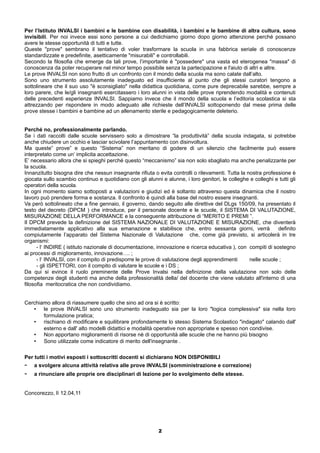 Per l’Istituto INVALSI i bambini e le bambine con disabilità, i bambini e le bambine di altra cultura, sono 
invisibili. Per noi invece essi sono persone a cui dedichiamo giorno dopo giorno attenzione perché possano 
avere le stesse opportunità di tutti e tutte. 
Queste "prove" sembrano il tentativo di voler trasformare la scuola in una fabbrica seriale di conoscenze 
standardizzate e predefinite, asetticamente "misurabili" e controllabili. 
Secondo la filosofia che emerge da tali prove, l’importante è "possedere" una vasta ed eterogenea "massa" di 
conoscenza da poter recuperare nel minor tempo possibile senza la partecipazione e l'aiuto di altri e altre. 
Le prove INVALSI non sono frutto di un confronto con il mondo della scuola ma sono calate dall’alto. 
Sono uno strumento assolutamente inadeguato ed insufficiente al punto che gli stessi curatori tengono a 
sottolineare che il suo uso "è sconsigliato" nella didattica quotidiana, come pure deprecabile sarebbe, sempre a 
loro parere, che le/gli insegnanti esercitassero i loro alunni in vista delle prove riprendendo modalità e contenuti 
delle precedenti esperienze INVALSI. Sappiamo invece che il mondo della scuola e l’editoria scolastica si sta 
attrezzando per rispondere in modo adeguato alle richieste dell’INVALSI sottoponendo dal mese prima delle 
prove stesse i bambini e bambine ad un allenamento sterile e pedagogicamente deleterio. 
Perché no, professionalmente parlando. 
Se i dati raccolti dalle scuole servissero solo a dimostrare “la produttività” della scuola indagata, si potrebbe 
anche chiudere un occhio e lasciar scivolare l’appuntamento con disinvoltura. 
Ma queste” prove” e questo “Sistema” non meritano di godere di un silenzio che facilmente può essere 
interpretato come un’ implicita accettazione. 
E’ necessario allora che si spieghi perché questo “meccanismo” sia non solo sbagliato ma anche penalizzante per 
la scuola. 
Innanzitutto bisogna dire che nessun insegnante rifiuta o evita controlli o rilevamenti. Tutta la nostra professione è 
giocata sullo scambio continuo e quotidiano con gli alunni e alunne, i loro genitori, le colleghe e colleghi e tutti gli 
operatori della scuola. 
In ogni momento siamo sottoposti a valutazioni e giudizi ed è soltanto attraverso questa dinamica che il nostro 
lavoro può prendere forma e sostanza. Il confronto è quindi alla base del nostro essere insegnanti. 
Va però sottolineato che a fine gennaio, il governo, dando seguito alle direttive del DLgs 150/09, ha presentato il 
testo del decreto (DPCM ) che introduce, per il personale docente e le scuole, il SISTEMA DI VALUTAZIONE, 
MISURAZIONE DELLA PERFORMANCE e la conseguente attribuzione di “MERITO E PREMI ”. 
Il DPCM prevede la definizione del SISTEMA NAZIONALE DI VALUTAZIONE E MISURAZIONE, che diventerà 
immediatamente applicativo alla sua emanazione e stabilisce che, entro sessanta giorni, verrà definito 
compiutamente l’apparato del Sistema Nazionale di Valutazione che, come già previsto, si articolerà in tre 
organismi: 
- l‘ INDIRE ( istituto nazionale di documentazione, innovazione e ricerca educativa ), con compiti di sostegno 
ai processi di miglioramento, innovazione…. ; 
- l‘ INVALSI, con il compito di predisporre le prove di valutazione degli apprendimenti nelle scuole ; 
- gli ISPETTORI, con il compito di valutare le scuole e i DS ; 
Da qui si evince il ruolo preminente delle Prove Invalsi nella definizione della valutazione non solo delle 
competenze degli studenti ma anche della professionalità della/ del docente che viene valutato all'interno di una 
filosofia meritocratica che non condividiamo. 
Cerchiamo allora di riassumere quello che sino ad ora si è scritto: 
• le prove INVALSI sono uno strumento inadeguato sia per la loro "logica complessiva" sia nella loro 
formulazione pratica; 
• rischiano di modificare e squilibrare profondamente lo stesso Sistema Scolastico "indagato" calando dall' 
esterno e dall' alto modelli didattici e modalità operative non appropriate e spesso non condivise. 
• Non apportano miglioramenti di risorse nè di opportunità alle scuole che ne hanno più bisogno 
• Sono utilizzate come indicatore di merito dell'insegnante . 
Per tutti i motivi esposti i sottoscritti docenti si dichiarano NON DISPONIBILI 
- a svolgere alcuna attività relativa alle prove INVALSI (somministrazione e correzione) 
- a rinunciare alle proprie ore disciplinari di lezione per lo svolgimento delle stesse. 
Concorezzo, lì 12.04,11 
2 
 