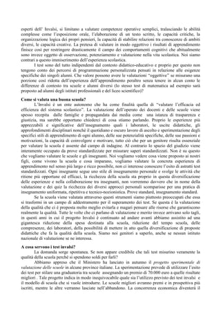esperti dell’ Invalsi, si limitano a valutare competenze operative semplici, tralasciando le abilità 
complesse come l’esposizione orale, l’elaborazione di un testo scritto, le capacità critiche, la 
organizzazione logica dei propri pensieri, la capacità di stabilire relazioni tra conoscenze di ambiti 
diversi, le capacità creative. La pretesa di valutare in modo oggettivo i risultati di apprendimento 
finisce così per restringere drasticamente il campo dei comportamenti cognitivi che abitualmente 
sono invece oggetto di osservazione, potenziamento e valutazione nella vita scolastica. Noi siamo 
contrari a questo immiserimento dell’esperienza scolastica. 
I test sono del tutto indipendenti dal contesto didattico-educativo e proprio per questo non 
tengono conto dei percorsi di programmazione personalizzata pensati in relazione alle esigenze 
specifiche dei singoli alunni. Che valore possono avere le valutazioni “oggettive” se misurano una 
porzione così ridotta dell’esperienza dell’apprendimento peraltro senza tenere in alcun conto le 
differenze di contesto tra scuole e alunni diversi (lo stesso test di matematica ad esempio sarà 
proposto ad alunni degli istituti professionali e del liceo scientifico)? 
Come si valuta una buona scuola? 
L’Invalsi è un ente autonomo che ha come finalità quella di “valutare l’efficacia ed 
efficienza del sistema scolastico”. La valutazione dell’operato dei docenti e delle scuole viene 
spesso recepita dalle famiglie e propagandata dai media come una istanza di trasparenza e 
giustizia, ma sarebbe opportuno chiederci di cosa stiamo parlando. Proprio le esperienze più 
apprezzabili e significative dell’insegnamento quali i laboratori, le uscite didattiche, gli 
approfondimenti disciplinari nonché il quotidiano e oscuro lavoro di ascolto e sperimentazione degli 
specifici stili di apprendimento di ogni alunno, delle sue potenzialità specifiche, delle sue passioni e 
motivazioni, la capacità di coinvolgere e motivare, tutto ciò che per un genitore risulta essenziale 
per valutare la scuola è assente dal campo di indagine. Al contrario lo spazio del giudizio viene 
interamente occupato da prove standardizzate per misurare saperi standardizzati. Non è su questo 
che vogliamo valutare le scuole e gli insegnanti. Noi vogliamo vedere cosa viene proposto ai nostri 
figli, come vivono la scuola e cosa imparano, vogliamo valutare la concreta esperienza di 
apprendimento nel senso più largo e ricco possibile, non ci interesse conoscere l’esito di astratti test 
standardizzati. Ogni insegnante segue uno stile di insegnamento personale e svolge le attività che 
ritiene più opportune ed efficaci, la ricchezza della scuola sta proprio in questa diversificazione 
delle esperienze e nella collaborazione tra insegnanti, non vorremmo davvero che in nome della 
valutazione e dei quiz la ricchezza dei diversi approcci personali scomparisse per una pratica di 
insegnamento uniformata, ripetitiva e tecnico-nozionistica. Prove standard, insegnamento standard. 
Se la scuola viene valutata attraverso questi strumenti siamo piuttosto preoccupati che essa 
si trasformi in un campo di addestramento per il superamento dei test. Se questa è la valutazione 
della qualità che ci è proposta molto meglio evitarla e magari pensare alle risorse che garantiscono 
realmente la qualità. Tutte le volte che ci parlano di valutazione e merito invece arrivano solo tagli, 
in questi anni in cui il progetto Invalsi è continuato ad andare avanti abbiamo assistito ad una 
gigantesca riduzione della spesa destinata alla scuola, riduzione del tempo scuola, delle 
compresenze, dei laboratori, della possibilità di mettere in atto quella diversificazione di proposte 
didattiche che fa la qualità della scuola. Siamo noi genitori a saperlo, anche se nessun istituto 
nazionale di valutazione se ne interessa. 
A cosa servono i test invalsi? 
La domanda sorge spontanea. Se non appare credibile che tali test misurino veramente la 
qualità della scuola perché si spendono soldi per farli? 
Abbiamo appreso che il Ministero ha lanciato in autunno il progetto sperimentale di 
valutazione delle scuole in alcune province italiane. La sperimentazione prevede di utilizzare l’esito 
dei test per stilare una graduatoria tra scuole assegnando un premio di 70.000 euro a quelle risultate 
migliori . Tale progetto indica in modo inequivocabile quale sia l’utilizzo previsto dei test invalsi e 
il modello di scuola che si vuole introdurre. Le scuole migliori avranno premi e in prospettiva più 
iscritti, mentre le altre verranno lasciate nell’abbandono. La concorrenza economica diventerà il 
 
