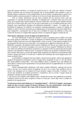 cuore del sistema scolastico e ci saranno le scuole di serie A e B. Altro che valutare il sistema! 
Questa è piuttosto una sovversione del principio che la scuola pubblica deve garantire a tutti, in 
qualsiasi luogo e condizione, le stesse opportunità e la stessa qualità. Assegnare premi a quelle con i 
risultati migliori costituisce proprio il contrario di ciò che una scuola democratica dovrebbe fare. 
Non va, inoltre, dimenticato che gli stessi contenuti dei test possono essere usati per 
manipolare e/o veicolare ben precise ideologie; le domande (per i contenuti scelti, per come sono 
poste, per la qualità delle risposte proposte), possono indirizzare verso ben precisi modelli culturali 
(come già avvenuto negli anni scorsi con un testo sconcertante in cui il modello patriarcale veniva 
proposto come caratteristica biologica che differenzia mammiferi e insetti). Ci sembra che la 
possibilità di preparare test arbitrari, da sottoporre contemporaneamente a decine di migliaia di 
studenti su tutto il territorio nazionale, possa rappresentare un accentramento di potere troppo forte, 
poco trasparente e sicuramente non in linea con il modello di scuola che abbiamo in testa, una 
scuola che favorisca lo sviluppo delle capacità critiche e la capacità di leggere il mondo da soli. 
Tante buone ragioni per cercare di opporci nei giorni dei test 
Se i test costituiscono il metro per valutare le scuole e assegnare premi l’effetto non potrà 
che essere quello di sollecitare le scuole ad adeguarsi al modello proposto, la finalità sarà quindi 
ottenere risultati buoni per avere più finanziamenti e farsi un nome. Come potremo aspettarci che 
gli insegnanti facciano scrivere i nostri figli, se la scrittura non è oggetto di valutazione dei test? 
Dobbiamo rassegnarci alla didattica delle crocette? Dobbiamo far finta di non vedere che essa è la 
più “economica” per chi deve correggere così come per chi deve eseguire? Dobbiamo far finta di 
non vedere che elaborare ed esprimere un pensiero è a qualsiasi livello una operazione diversa dalla 
risposta a una domanda in forma di quiz? A quando la richiesta che gli alunni in difficoltà stiano a 
casa il giorno delle prove o l’intervento diretto degli insegnanti per migliorare la performance della 
scuola e ottenere più fondi? La scuola che ci aspetta sarà comunque una scuola peggiore per tutti, 
tarata su obiettivi bassi. 
La procedura di sottoporre tutti gli studenti a questi test per gestire i dati di una gigantesca 
anagrafe che permetta di distinguere scuole e magari anche insegnanti di serie A o B è un attacco 
alla scuola pubblica democratica, alla scuola pubblica aperta e pluralista dove tutti abbiano gli 
stessi diritti e ciascuno possa sperimentare il suo personale percorso di apprendimento: la scuola di 
tutti e di ciascuno. 
Dietro l’ideologia della valutazione e del merito vediamo affermarsi qualcosa che non ha 
nulla a che fare con il nostro criterio di giudicare ciò che si fa a scuola. Non sarebbero certo le 
scuole e gli insegnanti per noi migliori ad essere premiati, magari avverrebbe il contrario. I test 
servono per introdurre un modello privatistico e competitivo, dove le scuole e magari anche gli 
insegnanti si faranno la guerra anziché cooperare. 
E’ già successo che singole scuole abbiano usato i risultati dei test per farsi pubblicità sui giornali, 
vorremmo sperare di non dover scegliere in futuro la scuola per i nostri figli come si compra un 
prodotto in un supermercato. 
Nei giorni previsti in tutta Italia per la “somministrazione” – 10,11,12,13 maggio - poteremmo 
anche noi dare il nostro segnale di dissenso dichiarare che non autorizziamo i nostri figli a 
partecipare ai test e chiedere che venga svolta la normale attività didattica. 
Alcuni genitori di studenti che frequentano 
le scuole pubbliche “di ogni ordine e grado” di Bologna 
per contatti: GenitoriNOinvalsi@gmail.com 
 