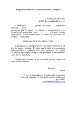 Proposta essenziale di comunicazione alla dirigente 
Alla Dirigente Scolastica 
Ai/Alle docenti della classe …..... 
Il sottoscritto................., genitore dell’alunna........, frequentante 
la classe...., venuto a 
conoscenza che il/i giorno/i ...... maggio si svolgeranno le prove 
invalsi per gli alunni delle classi ......................, delle quali non ci è 
stata fornita alcuna informazione in merito al contenuto, alle 
modalità e alla finalità, 
DICHIARA DI NON AUTORIZZARE 
la partecipazione del/della figlio/a alla somministrazione di tali 
test in quanto risultano del tutto avulsi dalla programmazione 
didattico-educativa condivisa con gli/le insegnanti ed estranee 
all’operato degli organi collegiali che governano il funzionamento 
delle attività scolastiche. 
Con la presente si chiede che sia garantito il normale svolgimento 
delle attività didattiche. 
Bologna,.................... 
Firma 
A Cura di alcuni genitori di studenti che frequentano 
le scuole pubbliche “di ogni ordine e grado” di Bologna 
per contatti: 
GenitoriNOinvalsi@gmail.com 
 
