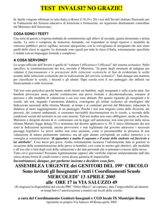 TEST INVALSI? NO GRAZIE! 
In Aprile vengono effettuati in tutta Italia (a Roma il 18,19 e 20) i test dell’Invalsi (Istituto Nazionale per 
la Valutazione del Sistema educativo di Istruzione e formazione, un organismo direttamente controllato 
dal Ministero dell’Istruzione). 
COSA SONO I TEST? 
Una serie di quesiti a risposta multipla da somministrare agli allievi di seconda, quarta elementare e prima 
media. La serie è composta da numerose domande, cui rispondere in tempi rigorosi e modalità da 
concorso pubblico: prove sigillate, nessuna spiegazione, con la sorveglianza di insegnanti che non siano 
quelli delle classi in oggetto. Le domande sono uguali per tutte le classi d’Italia, estremamente specifiche 
e redatte con un linguaggio formale e complesso. 
A COSA SERVONO? 
Lo scopo ufficiale dell’Invalsi è quello di “valutare l’efficienza e l’efficacia” del sistema scolastico. Nello 
specifico, la somministrazione dei test, secondo il Ministero, “fa parte degli strumenti di indagine per 
valutare il funzionamento e le prestazioni delle istituzioni scolastiche al fine di evidenziare le scelte 
assunte dalle istituzioni scolastiche per la realizzazione del servizio scolastico”. Sarà dunque una maniera 
per classificare le scuole, i docenti e gli alunni. Ogni scuola avrà il suo punteggio che influirà sui 
finanziamenti e sulle iscrizioni. 
Tali test sono pericolosi perché hanno molti ritorni sui bambini, sugli insegnanti e sulla scuola tutta. Sui 
bambini provocano ansia, perché costituiscono una prova formale e decontestualizzata, estranea al 
percorso e alle modalità di valutazione a cui essi sono abituati. Per quanto riguarda gli insegnanti e le 
scuole, tali test, negando l’autonomia didattica, costringono gli istituti scolastici ad omologarsi alle 
Indicazioni nazionali della riforma Moratti, ai tempi e ai contenuti previsti dal Ministero, riducendo la 
didattica al mero raggiungimento di un punteggio. Poiché i test non tengono conto delle diversità, dei 
percorsi, dei contesti ambientali, si creeranno inevitabili discriminazioni tra le scuole, a seconda delle 
condizioni sociali del territorio in cui sono inserite. Tali test inoltre non sono obbligatori, anche se Invalsi, 
Ministero e dirigenti dicono di sì: contrastano con la legge sull’autonomia, non sono previsti dalla stessa 
riforma Moratti (legge delega 53) e nemmeno dal decreto applicativo n. 59. L’unico riferimento dei test 
sono le Indicazioni nazionali, ancora provvisorie e mai legittimate dal governo attraverso i necessari 
passaggi legislativi. Le prove inoltre non sono anonime, come si presumerebbe in presenza di una 
valutazione di natura prettamente statistica, ma ad ogni alunno corrisponde un codice numerico e si 
consiglia ai somministratori “di appuntare a matita il cognome e il nome dello studente sul fascicolo a 
lui attribuito”. Cosa ancor più grave, risulta estremamente lacunosa l’informazione data ai genitori in 
occasione della somministrazione delle prove ai bambini, così come in merito agli obiettivi, alle modalità 
e all’uso che si farà degli esiti della valutazione e dei dati personali che si potranno evincere dalla stessa. 
Tutto ciò è gravissimo! Possiamo legittimamente opporci alle verifiche imposte unilateralmente dall’alto 
senza alcuna forma di condivisione e senza alcuna garanzia di imparzialità. 
Incontriamoci, dunque, per parlarne insieme e decidere cosa fare. 
ASSEMBLEA URGENTE dei GENITORI DEL 199° CIRCOLO 
Sono invitati gli Insegnanti e tutti i Coordinamenti Scuole 
MERCOLEDI’ 13 APRILE 2005 
alle ORE 17 in VIA SALUZZO 49 
(Si ringrazia la disponibilità del circolo PRC “Orfeo Mucci” ad ospitarci, data l’impossibilità ad ottenere 
in tempi brevi l’autorizzazione a riunirci nei locali della scuola) 
a cura del Coordinamento Genitori-Insegnati e CGD locale IX Municipio Roma 
riprodotto in proprio Via Saluzzo 49 Roma aprile 2005 
 