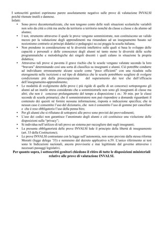 I sottoscritti genitori esprimono parere assolutamente negativo sulle prove di valutazione INVALSI 
poiché ritenute inutili e dannose. 
Infatti: 
• Sono prove decontestualizzate, che non tengono conto delle reali situazioni scolastiche variabili 
non solo da città a città ma anche da territorio a territorio nonché da classe a classe e da alunno ad 
alunno; 
• I test, strumento attraverso il quale le prove vengono somministrate, non costituiscono un valido 
mezzo per la valutazione degli apprendimenti ma rimandano ad un insegnamento basato sul 
nozionismo contrario ai principi didattici e pedagogici su cui poggia la scuola italiana; 
• Non prendono in considerazione né le diversità intellettive sulle quali si basa lo sviluppo delle 
capacità e personali e delle conoscenze degli alunni né tanto meno le diversità delle scelte 
programmatiche e metodologiche dei singoli docenti i quali calano in situazione la propria 
didattica; 
• Attraverso tali prove si paventa il grave rischio che le scuole vengano valutate secondo la loro 
“bravura” determinando così una sorta di classifica su insegnanti e alunni. Ciò potrebbe condurre 
ad individuare erroneamente alcune scuole come “poco efficienti” con una ricaduta sulla 
eterogeneità nelle iscrizioni e sul tipo di didattica che le scuole potrebbero scegliere di svolgere 
condizionate più dalla preoccupazione del superamento dei test che dall’efficacia 
dell’insegnamento-apprendimento; 
• Le modalità di svolgimento delle prove ( più rigide di quelle di un concorso) sottopongono gli 
alunni ad un inutile stress considerato che a somministrarle non sono gli insegnanti di classe ma 
altri; che non è concesso prolungamento del tempo a disposizione ( es.: 30 min. per le classi 
seconde di scuola primaria); che il somministratore non può rispondere a domande riguardanti il 
contenuto dei quesiti né fornire nessuna informazione, risposta o indicazione specifica; che in 
nessun caso è consentito l’uso del dizionario, che non è consentito l’uso di gomme per cancellare 
e che è reso obbligatorio l’uso della penna biro; 
• Per gli alunni che si rifiutano di sottoporsi alle prove sono previsti dei provvedimenti; 
• L’uso dei codici non garantisce l’anonimato degli alunni e ciò costituisce una violazione delle 
disposizioni sulla “privacy”; 
• Si individua nell’utilizzo di tali prove un sistema per raccogliere dati sugli insegnanti; 
• La presunta obbligatorietà delle prove INVALSI lede il principio della libertà di insegnamento 
(art. 33 della Costituzione); 
• Le prove INVALSI contrastano con la legge sull’autonomia, non sono previste dalla stessa riforma 
Moratti (legge delega ’53) e nemmeno dal decreto applicativo n.59. L’unico riferimento ai test 
sono le Indicazioni nazionali, ancora provvisorie e mai legittimate dal governo attraverso i 
necessari passaggi legislativi. 
Per quanto sopra, i sottoscritti genitori chiedono il ritiro di tutte le disposizioni ministeriali 
relative alle prove di valutazione INVALSI. 
