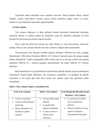 Taşeronluk inşaat sektöründe uzun zamandır mevcuttur. Bunun dışında reklam, müşteri
ilişkileri, e-posta, tamir-bakım, temizlik, yemek, üretim, pazarlama, işgücü temini, veri girişi,
koruma ve ar-ge faaliyetleri taşeronlara yaptırılmaktadır.
1.6.Tele ÇalıĢma
Tele çalışma, bilgisayar ve diğer gelişmiş iletişim teçhizatları kullanılarak çalıştıkları
işletmenin dışında ve uzaktan yapılan bir çalışmadır. Çoğu kez işletmeler çalışanları ile firma
arasında bir ağ kurarak tele çalışma ortamını hazırlar.
Huws’a göre beş farklı tele çalışma tipi vardır. Bunlar; ev esaslı tele çalışma, mobil teleçalışma, firma içi tele- çalışma, firmalar arası tele- çalışma ve dağınık takım çalışmasıdır.
Tele-çalışmanın tüm dünyada özellikle gelişmiş ülkelerde 1980’den beri hızla yayıldığı
bilinmektedir. 1980 yılının ortalarında ABD’de 10-15 milyon Civarında insanın tele çalışma yaptığı
tahmin edilmektedir. Yapılan çalışmalarda 2004 yılında ayda en az bir gün evinden tele-çalışma
yapanların ABD’de 24. 1 milyona ulaştığını göstermektedir. Bu rakam 2006’da 33.7 milyona
ulaşmıştır.
Bilgi teknolojisinin ve ağ sistemlerinin maliyetlerinin giderek düşmesi çalışma imkanlarının
maliyetlerini önemli ölçüde düşürmesi, tele çalışmanın verimliliğini ve etkinliğini de giderek
arttırmakta ve her geçen gün daha fazla insanın tele çalışma yapar hale gelmesine imkan
tanımaktadır.
ġekil 3: Tele- ÇalıĢma Tipleri Arasındaki Fark
Evde Tele- ÇalıĢma

Mobil –Tele ÇalıĢma

Evde Küçük Bir Bürodan Kendi
Hesabına –Tele ÇalıĢma

Evde pc ile çalışmak

Asıl işyerinden uzakta

Ev, asıl işyeri veya başka

Yapılan işi Bit kullanarak

çalışmak

yerde iş yapmak için

göndermek

Ġş yaparken BĠT

kullanılır

Daimi, dönüşümlü veya

bağlantısı kullanmak

Müşteri ile iletişim için veya

destekleyici şekilde

E- posta, internet ve

yapılan işi müşteriye

çalışmak

uzaktan erişim

aktarmada BĠT kullanmak

kullanmak

9

 