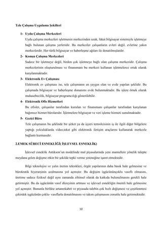 Tele ÇalıĢma Uygulama ġekilleri
1- Uydu ÇalıĢma Merkezleri
Uydu çalışma merkezleri işletmenin merkezinden uzak, fakat bilgisayar sistemiyle işletmeye
bağlı bulunan çalışma yerleridir. Bu merkezler çalışanların evleri değil, evlerine yakın
merkezlerdir. Her türlü bilgisayar ve haberleşme ağıları ile donatılmışlardır.
2- KomĢu ÇalıĢma Merkezleri
Sadece bir işletmeye değil, birden çok işletmeye bağlı olan çalışma merkezidir. Çalışma
merkezlerinin oluşturulması ve finansmanı bu merkezi kullanan işletmelerce ortak olarak
karşılanmaktadır.
3- Elektronik Ev ÇalıĢması
Elektronik ev çalışması ise, tele çalışmanın en yaygın olan ve evde yapılan şeklidir. Bu
çalışmada bilgisayar ve haberleşme donanımı evde bulunmaktadır. Bu işlere örnek olarak
muhasebecilik, bilgisayar programcılığı gösterilebilir.
4- Elektronik Ofis Hizmetleri
Bu ofisler, çalışanlar tarafından kurulan ve finansmanı çalışanlar tarafından karşılanan
bağımsız hizmet bürolarıdır. Ġşletmelere bilgisayar ve veri işleme hizmeti sunulmaktadır.
5- Gezici Büro
Tele çalışmanın bu şeklinde bir şirket ya da işyeri temsilcisinin iş ile ilgili diğer bölgelere
yaptığı yolculuklarda video,tekst gibi elektronik iletişim araçlarını kullanarak merkezle
bağlantı kurmasıdır.
2.EMEK SÜRECĠ ESNEKLĠĞĠ( ĠġLEVSEL ESNEKLĠK)
Ġşlevsel esneklik Antikson’un modelinde mal piyasalarında yeni mamullere yönelik talepte
meydana gelen değişme etkin bir şekilde tepki verme yeteneğine işaret etmektedir.
Bilgi teknolojisi ve yalın üretim teknikleri, örgüt yapılarının daha basık hale gelmesine ve
bürokratik hiyerarşinin azalmasına yol açmıştır. Bu değişim işgücününçoklu vasıflı olmasını,
üretime sadece fiziksel değil aynı zamanda zihinsel olarak da katkıda bulunulmasını gerekli hale
getirmiştir. Bu da işgücünün vasıf düzeyinin artması ve işlevsel esnekliğin önemli hale gelmesine
yol açmıştır. Bununla birlikte artanrekabet ve piyasada talebin çok hızlı değişmesi ve çeşitlenmesi
çekirdek işgücünün çoklu- vasıflarla donatılmasını ve takım çalışmasını zorunlu hale getirmektedir.

10

 