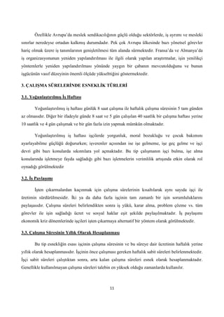 Özellikle Avrupa’da meslek sendikacılığının güçlü olduğu sektörlerde, iş ayrımı ve mesleki
sınırlar neredeyse ortadan kalkmış durumdadır. Pek çok Avrupa ülkesinde bazı yönetsel görevler
hariç olmak üzere iş tanımlarının genişletilmesi tüm alanda sürmektedir. Fransa’da ve Almanya’da
iş organizasyonunun yeniden yapılandırılması ile ilgili olarak yapılan araştırmalar, işin yenilikçi
yöntemlerle yeniden yapılandırılması yönünde yaygın bir çabanın mevcutolduğunu ve bunun
işgücünün vasıf düzeyinin önemli ölçüde yükselttiğini göstermektedir.
3. ÇALIġMA SÜRELERĠNDE ESNEKLĠK TÜRLERĠ
3.1. YoğunlaĢtırılmıĢ ĠĢ Haftası
Yoğunlaştırılmış iş haftası günlük 8 saat çalışma ile haftalık çalışma süresinin 5 tam günden
az olmasıdır. Diğer bir ifadeyle günde 8 saat ve 5 gün çalışılan 40 saatlik bir çalışma haftası yerine
10 saatlik ve 4 gün çalışmak ve bir gün fazla izin yapmak mümkün olmaktadır.
Yoğunlaştırılmış iş haftası işçilerde yorgunluk, moral bozukluğu ve çocuk bakımını
ayarlayabilme güçlüğü doğururken; işverenler açısından ise işe gelmeme, işe geç gelme ve işçi
devri gibi bazı konularda sıkıntılara yol açmaktadır. Bu tip çalışmanın işçi bulma, işe alma
konularında işletmeye fayda sağladığı gibi bazı işletmelerin verimlilik artışında etkin olarak rol
oynadığı görülmektedir
3.2. ĠĢ PaylaĢımı
Ġşten çıkarmalardan kaçınmak için çalışma sürelerinin kısaltılarak aynı sayıda işçi ile
üretimin sürdürülmesidir. Ġki ya da daha fazla işçinin tam zamanlı bir işin sorumluluklarını
paylaşasıdır. Çalışma süreleri belirlendikten sonra iş yükü, karar alma, problem çözme vs. tüm
görevler ile işin sağladığı ücret ve sosyal haklar eşit şekilde paylaşılmaktadır. Ġş paylaşımı
ekonomik kriz dönemlerinde işçileri işten çıkarmaya alternatif bir yöntem olarak görülmektedir.
3.3. ÇalıĢma Süresinin Yıllık Olarak Hesaplanması
Bu tip esnekliğin esası işçinin çalışma süresinin ve bu süreye dair ücretinin haftalık yerine
yıllık olarak hesaplanmasıdır. Ġşçinin önce çalışması gereken haftalık sabit süreleri belirlenmektedir.
Ġşçi sabit süreleri çalıştıktan sonra, arta kalan çalışma süreleri esnek olarak hesaplanmaktadır.
Genellikle kullanılmayan çalışma süreleri talebin en yüksek olduğu zamanlarda kullanılır.

11

 