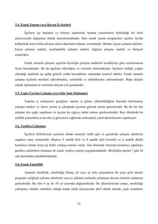 3.4. Esnek Zaman veya Kayan ĠĢ Saatleri
Ġşçilerin işe başlama ve bitirme saatlerinin işletme yönetiminin belirlediği bir limit
çerçevesinde değişmesi olarak tanımlanmaktadır. Bazı esnek zaman programları işçilere ileride
kullanmak üzere fazla çalışma süresi depolama imkanı vermektedir. Bunlar, kayan çalışma süreleri,
kayan çalışma saatleri, uyarlanabilir çalışma saatleri, değişen çalışma saatleri ve bireysel
esnekliktir.
Esnek zamanlı çalışma işçilerin biyolojik çalışma saatlerini kendilerine göre ayarlamasına
fırsat tanımaktadır. Bu da işçilerin etkinliğini ve verimini arttırmaktadır. Ġşçilerin trafiğin yoğun
olmadığı saatlerde işe gidip gelerek yolda harcadıkları zamandan tasarruf ederler. Esnek zamanlı
çalışma işçilerin moralini yükseltmekte, verimlilik ve etkinliklerini arttırmaktadır. Buda dolaylı
olarak işletmenin iş veriminin artışına yol açmaktadır.
3.5. Çağrı Üzerine ÇalıĢma veya Sıfır Saat SözleĢmesi
Yapılan iş sözleşmesi gereğince işçinin iş görme yükümlülüğünü önceden belirlenmiş
çalışma saatleri ve süresi yerine iş çıktığında işyerine gelerek yerine getirmesidir. Bu tür bir işte
çalışma için çağrı yapılması ve işçinin bu çağrıyı kabul etmesi gerekmektedir. Bazı ülkelerde bu
şekilde çalışanlara az da olsa iş güvencesi sağlamak maksadıyla yasal düzenlemeler yapılmıştır.
3.6. Vardiya ÇalıĢması
Ġşçilerin birbirlerinin yerlerini almak suretiyle farklı gün ve gecelerde çalışma sürelerini
organize etme yöntemidir. Başlıca 8 saatlik ikili ve 8 saatlik üçlü kesintili ve 6 saatlik dörtlü
kesintisiz olmak üzere üç farklı vardiya sistemi vardır. Son dönemde üretimin kesintisiz yapılması
gereken sektörlerin oluşması ile esnek vardiya sistemi uygulanmaktadır. Böylelikle üretim 7 gün 24
saat durmadan yapılabilmektedir.
3.6. Esnek Emeklilik
Aşamalı emeklilik, emekliliğe birkaç yıl veya ay kala çalışanların bir çeşit gelir destek
programı eşliğinde çalışma sürelerini veya iş yükünü azaltarak çalışmaya devam etmeleri anlamına
gelmektedir. Bu süre 6 ay ile 10 yıl arasında değişmektedir. Bu düzenlemenin amacı, emekliliği
yaklaşmış olanları mümkün olduğu kadar emek piyasasında aktif olarak tutmak, yaşlı insanların

12

 
