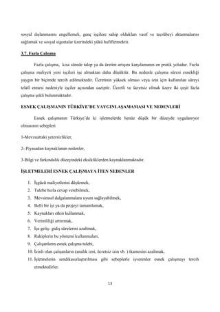 sosyal dışlanmasını engellemek, genç işçilere sahip oldukları vasıf ve tecrübeyi aktarmalarını
sağlamak ve sosyal sigortalar üzerindeki yükü hafifletmektir.
3.7. Fazla ÇalıĢma
Fazla çalışma, kısa sürede talep ya da üretim artışını karşılamanın en pratik yoludur. Fazla
çalışma maliyeti yeni işçileri işe almaktan daha düşüktür. Bu nedenle çalışma süresi esnekliği
yaygın bir biçimde tercih edilmektedir. Ücretinin yüksek olması veya izin için kullanılan süreyi
telafi etmesi nedeniyle işçiler açısından caziptir. Ücretli ve ücretsiz olmak üzere iki çeşit fazla
çalışma şekli bulunmaktadır.
ESNEK ÇALIġMANIN TÜRKĠYE’DE YAYGINLAġAMAMASI VE NEDENLERĠ
Esnek çalışmanın Türkiye’de ki işletmelerde henüz düşük bir düzeyde uygulanıyor
olmasının sebepleri
1-Mevzuattaki yetersizlikler,
2- Piyasadan kaynaklanan nedenler,
3-Bilgi ve farkındalık düzeyindeki eksikliklerden kaynaklanmaktadır.
ĠġLETMELERĠ ESNEK ÇALIġMAYA ĠTEN NEDENLER
1. Ġşgücü maliyetlerini düşürmek,
2. Talebe hızla cevap verebilmek,
3. Mevsimsel dalgalanmalara uyum sağlayabilmek,
4. Belli bir işi ya da projeyi tamamlamak,
5. Kaynakları etkin kullanmak,
6. Verimliliği arttırmak,
7. Ġşe geliş- gidiş sürelerini azaltmak,
8. Rakiplerin bu yöntemi kullanmaları,
9. Çalışanların esnek çalışma talebi,
10. Ġzinli olan çalışanların (analık izni, ücretsiz izin vb. ) ikamesini azaltmak,
11. Ġşletmelerin sendikasızlaştırılması gibi sebeplerle işverenler esnek çalışmayı tercih
etmektedirler.

13

 