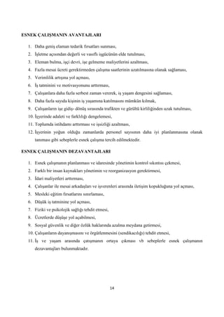 ESNEK ÇALIġMANIN AVANTAJLARI
1. Daha geniş elaman tedarik fırsatları sunması,
2. Ġşletme açısından değerli ve vasıflı işgücünün elde tutulması,
3. Eleman bulma, işçi devri, işe gelmeme maliyetlerini azaltması,
4. Fazla mesai ücreti gerektirmeden çalışma saatlerinin uzatılmasına olanak sağlaması,
5. Verimlilik artışına yol açması,
6. Ġş tatminini ve motivasyonunu arttırması,
7. Çalışanlara daha fazla serbest zaman vererek, iş yaşam dengesini sağlaması,
8. Daha fazla sayıda kişinin iş yaşamına katılmasını mümkün kılmak,
9. Çalışanların işe gidiş- dönüş sırasında trafikten ve gürültü kirliliğinden uzak tutulması,
10. Ġşyerinde adaleti ve farklılığı dengelemesi,
11. Toplumda istihdamı arttırması ve işsizliği azaltması,
12. Ġşyerinin yoğun olduğu zamanlarda personel sayısının daha iyi planlanmasına olanak
tanıması gibi sebeplerle esnek çalışma tercih edilmektedir.
ESNEK ÇALIġMANIN DEZAVANTAJLARI
1. Esnek çalışmanın planlanması ve idaresinde yönetimin kontrol sıkıntısı çekmesi,
2. Farklı bir insan kaynakları yönetimin ve reorganizasyon gerektirmesi,
3. Ġdari maliyetleri arttırması,
4. Çalışanlar ile mesai arkadaşları ve işverenleri arasında iletişim kopukluğuna yol açması,
5. Mesleki eğitim fırsatlarını sınırlaması,
6. Düşük iş tatminine yol açması,
7. Fiziki ve psikolojik sağlığı tehdit etmesi,
8. Ücretlerde düşüşe yol açabilmesi,
9. Sosyal güvenlik ve diğer özlük haklarında azalma meydana getirmesi,
10. Çalışanların dayanışmasını ve örgütlenmesini (sendikacılığı) tehdit etmesi,
11. Ġş ve yaşam arasında çatışmanın ortaya çıkması vb sebeplerle esnek çalışmanın
dezavantajları bulunmaktadır.

14

 