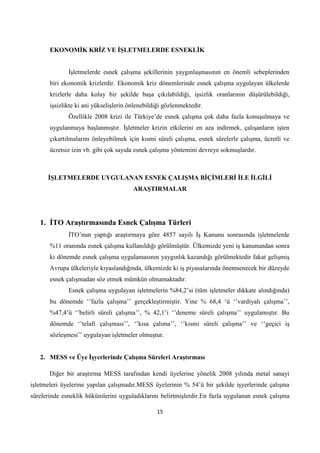 EKONOMĠK KRĠZ VE ĠġLETMELERDE ESNEKLĠK
Ġşletmelerde esnek çalışma şekillerinin yaygınlaşmasının en önemli sebeplerinden
biri ekonomik krizlerdir. Ekonomik kriz dönemlerinde esnek çalışma uygulayan ülkelerde
krizlerle daha kolay bir şekilde başa çıkılabildiği, işsizlik oranlarının düşürülebildiği,
işsizlikte ki ani yükselişlerin önlenebildiği gözlenmektedir.
Özellikle 2008 krizi ile Türkiye’de esnek çalışma çok daha fazla konuşulmaya ve
uygulanmaya başlanmıştır. Ġşletmeler krizin etkilerini en aza indirmek, çalışanların işten
çıkartılmalarını önleyebilmek için kısmi süreli çalışma, esnek sürelerle çalışma, ücretli ve
ücretsiz izin vb. gibi çok sayıda esnek çalışma yöntemini devreye sokmuşlardır.

ĠġLETMELERDE UYGULANAN ESNEK ÇALIġMA BĠÇĠMLERĠ ĠLE ĠLGĠLĠ
ARAġTIRMALAR

1. ĠTO AraĢtırmasında Esnek ÇalıĢma Türleri
ĠTO’nun yaptığı araştırmaya göre 4857 sayılı Ġş Kanunu sonrasında işletmelerde
%11 oranında esnek çalışma kullanıldığı görülmüştür. Ülkemizde yeni iş kanunundan sonra
ki dönemde esnek çalışma uygulamasının yaygınlık kazandığı görülmektedir fakat gelişmiş
Avrupa ülkeleriyle kıyaslandığında, ülkemizde ki iş piyasalarında önemsenecek bir düzeyde
esnek çalışmadan söz etmek mümkün olmamaktadır.
Esnek çalışma uygulayan işletmelerin %84,2’si (tüm işletmeler dikkate alındığında)
bu dönemde ‘’fazla çalışma’’ gerçekleştirmiştir. Yine % 68,4 ‘ü ‘’vardiyalı çalışma’’,
%47,4’ü ‘’belirli süreli çalışma’’, % 42,1’i ‘’deneme süreli çalışma’’ uygulamıştır. Bu
dönemde ‘’telafi çalışması’’, ‘’kısa çalıma’’, ‘’kısmi süreli çalışma’’ ve ‘’geçici iş
sözleşmesi’’ uygulayan işletmeler olmuştur.
2. MESS ve Üye ĠĢyerlerinde ÇalıĢma Süreleri AraĢtırması
Diğer bir araştırma MESS tarafından kendi üyelerine yönelik 2008 yılında metal sanayi
işletmeleri üyelerine yapılan çalışmadır.MESS üyelerinin % 54’ü bir şekilde işyerlerinde çalışma
sürelerinde esneklik hükümlerini uyguladıklarını belirtmişlerdir.En fazla uygulanan esnek çalışma
15

 