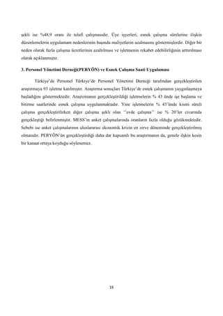 şekli ise %48,9 oranı ile telafi çalışmasıdır. Üye işyerleri, esnek çalışma sürelerine ilişkin
düzenlemelerin uygulamam nedenlerinin başında maliyetlerin azalmasını göstermişlerdir. Diğer bir
neden olarak fazla çalışma ücretlerinin azaltılması ve işletmenin rekabet edebilirliğinin arttırılması
olarak açıklanmıştır.
3. Personel Yönetimi Derneği(PERYÖN) ve Esnek ÇalıĢma Saati Uygulaması
Türkiye’de Personel Türkiye’de Personel Yönetimi Derneği tarafından gerçekleştirilen
araştırmaya 93 işletme katılmıştır. Araştırma sonuçları Türkiye’de esnek çalışmanın yaygınlaşmaya
başladığını göstermektedir. Araştırmanın gerçekleştirildiği işletmelerin % 43 ünde işe başlama ve
bitirme saatlerinde esnek çalışma uygulanmaktadır. Yine işletmelerin % 43’ünde kısmi süreli
çalışma gerçekleştirilirken diğer çalışma şekli olan ‘’evde çalışma’’ ise % 20’ler civarında
gerçekleştiği belirlenmiştir. MESS’in anket çalışmalarında oranların fazla olduğu gözükmektedir.
Sebebi ise anket çalışmalarının uluslararası ekonomik krizin en zirve döneminde gerçekleştirilmiş
olmasıdır. PERYÖN’ün gerçekleştirdiği daha dar kapsamlı bu araştırmanın da, genele ilşkin kesin
bir kanaat ortaya koyduğu söylenemez.

16

 