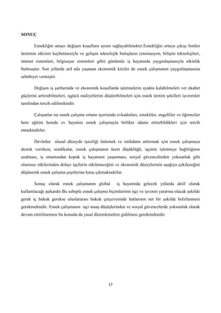SONUÇ
Esnekliğin amacı değişen koşullara uyum sağlayabilmektir.Esnekliğin ortaya çıkışı fordist
üretimin etkisini kaybetmesiyle ve gelişen teknolojik buluşların (otomasyon, bilişim teknolojileri,
intenet sistemleri, bilgisayar sistemleri gibi) günümüz iş hayatında yaygınlaşmasıyla etkinlik
bulmuştur. Son yıllarda ard ada yaşanan ekonomik krizler de esnek çalışmanın yaygınlaşmasına
sebebiyet vermiştir.
Değişen iş şartlarında ve ekonomik koşullarda işletmelerin ayakta kalabilmeleri ver ekabet
güçlerini arttırabilmeleri, işgücü maliyetlerini düşürebilmeleri için esnek üretim şekilleri işverenler
tarafından tercih edilmektedir.
Çalışanlar ise esnek çalışma ortamı içerisinde evkadınları, emekliler, engelliler ve öğrenciler
hem eğitim hemde ev hayatını esnek çalışmayla birlikte idame ettirebildikleri için tercih
etmektedirler.
Devletler ulusal düzeyde işsizliği önlemek ve istihdamı arttırmak için esnek çalışmaya
destek verirken; sendikalar, esnek çalışmanın ücret düşüklüğü, işçinin işletmeye bağlılığının
azalması, iş ortamından kopuk iş hayatının yaşanması, sosyal güvencelerden yoksunluk gibi
olumsuz etkilerinden dolayı işçilerin etkileneceğini ve ekonomik düzeylerinin aşağıya çekileceğini
düşünerek esnek çalışma çeşitlerine karşı çıkmaktadırlar.
Sonuç olarak esnek çalışmanın global

iş hayatında gelecek yıllarda aktif olarak

kullanılacağı aşikardır.Bu sebeple esnek çalışma biçimlerinin işçi ve işveren yararına olacak şekilde
gerek iç hukuk gerekse uluslararası hukuk çerçevesinde hatlarının net bir şekilde belirlenmesi
gerekmektedir. Esnek çalışmanın işçi maaş düşüşlerinden ve sosyal güvencelerde yoksunluk olarak
devam ettirilmemesi bu konuda da yasal düzenlemelere gidilmesi gerekmektedir.

17

 