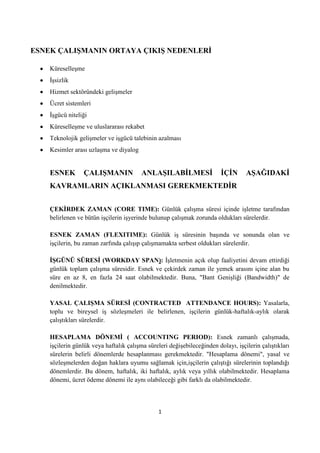 ESNEK ÇALIġMANIN ORTAYA ÇIKIġ NEDENLERĠ
Küreselleşme
Ġşsizlik
Hizmet sektöründeki gelişmeler
Ücret sistemleri
Ġşgücü niteliği
Küreselleşme ve uluslararası rekabet
Teknolojik gelişmeler ve işgücü talebinin azalması
Kesimler arası uzlaşma ve diyalog

ESNEK

ÇALIġMANIN

ANLAġILABĠLMESĠ

ĠÇĠN

AġAĞIDAKĠ

KAVRAMLARIN AÇIKLANMASI GEREKMEKTEDĠR
ÇEKĠRDEK ZAMAN (CORE TIME): Günlük çalışma süresi içinde işletme tarafından
belirlenen ve bütün işçilerin işyerinde bulunup çalışmak zorunda oldukları sürelerdir.
ESNEK ZAMAN (FLEXITIME): Günlük iş süresinin başında ve sonunda olan ve
işçilerin, bu zaman zarfında çalışıp çalışmamakta serbest oldukları sürelerdir.
ĠġGÜNÜ SÜRESĠ (WORKDAY SPAN): Ġşletmenin açık olup faaliyetini devam ettirdiği
günlük toplam çalışma süresidir. Esnek ve çekirdek zaman ile yemek arasını içine alan bu
süre en az 8, en fazla 24 saat olabilmektedir. Buna, "Bant Genişliği (Bandwidth)" de
denilmektedir.
YASAL ÇALIġMA SÜRESĠ (CONTRACTED ATTENDANCE HOURS): Yasalarla,
toplu ve bireysel iş sözleşmeleri ile belirlenen, işçilerin günlük-haftalık-aylık olarak
çalıştıkları sürelerdir.
HESAPLAMA DÖNEMĠ ( ACCOUNTING PERIOD): Esnek zamanlı çalışmada,
işçilerin günlük veya haftalık çalışma süreleri değişebileceğinden dolayı, işçilerin çalıştıkları
sürelerin belirli dönemlerde hesaplanması gerekmektedir. "Hesaplama dönemi", yasal ve
sözleşmelerden doğan haklara uyumu sağlamak için,işçilerin çalıştığı sürelerinin toplandığı
dönemlerdir. Bu dönem, haftalık, iki haftalık, aylık veya yıllık olabilmektedir. Hesaplama
dönemi, ücret ödeme dönemi ile aynı olabileceği gibi farklı da olabilmektedir.

1

 