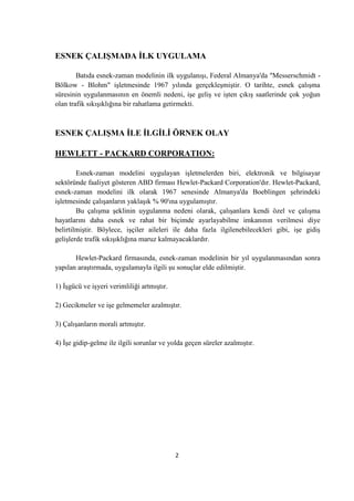 ESNEK ÇALIġMADA ĠLK UYGULAMA
Batıda esnek-zaman modelinin ilk uygulanışı, Federal Almanya'da "Messerschmidt Bölkow - Blohm" işletmesinde 1967 yılında gerçekleşmiştir. O tarihte, esnek çalışma
süresinin uygulanmasının en önemli nedeni, işe geliş ve işten çıkış saatlerinde çok yoğun
olan trafik sıkışıklığına bir rahatlama getirmekti.

ESNEK ÇALIġMA ĠLE ĠLGĠLĠ ÖRNEK OLAY
HEWLETT - PACKARD CORPORATION:
Esnek-zaman modelini uygulayan işletmelerden biri, elektronik ve bilgisayar
sektöründe faaliyet gösteren ABD firması Hewlet-Packard Corporation'dır. Hewlet-Packard,
esnek-zaman modelini ilk olarak 1967 senesinde Almanya'da Boeblingen şehrindeki
işletmesinde çalışanların yaklaşık % 90'ına uygulamıştır.
Bu çalışma şeklinin uygulanma nedeni olarak, çalışanlara kendi özel ve çalışma
hayatlarını daha esnek ve rahat bir biçimde ayarlayabilme imkanının verilmesi diye
belirtilmiştir. Böylece, işçiler aileleri ile daha fazla ilgilenebilecekleri gibi, işe gidiş
gelişlerde trafik sıkışıklığına maruz kalmayacaklardır.
Hewlet-Packard firmasında, esnek-zaman modelinin bir yıl uygulanmasından sonra
yapılan araştırmada, uygulamayla ilgili şu sonuçlar elde edilmiştir.
1) Ġşgücü ve işyeri verimliliği artmıştır.
2) Gecikmeler ve işe gelmemeler azalmıştır.
3) Çalışanların morali artmıştır.
4) Ġşe gidip-gelme ile ilgili sorunlar ve yolda geçen süreler azalmıştır.

2

 