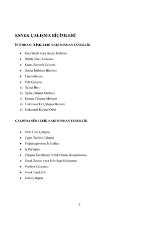 ESNEK ÇALIġMA BĠÇĠMLERĠ
ĠSTĠHDAM ĠLĠġKĠLERĠ BAKIMINDAN ESNEKLĠK
Kısa Süreli veya Geçici Ġstihdam
Belirli Süreli Ġstihdam
Kısmi Zamanlı Çalışma
Geçici Ġstihdam Büroları
Taşeronlaşma
Tele Çalışma
a) Gezici Büro
b) Uydu Çalışma Merkezi
c) Komşu Çalışma Merkezi
d) Elektronik Ev Çalışma Hizmeti
e) Elektronik Hizmet Ofisi
ÇALIġMA SÜRELERĠ BAKIMINDAN ESNEKLĠK
Part- Time Çalışma
Çağrı Üzerine Çalışma
Yoğunlaştırılmış Ġş Haftası
Ġş Paylaşımı
Çalışma Sürelerinin Yıllık Olarak Hesaplanması
Esnek Zaman veya Sıfır Saat Sözleşmesi
Vardiya Çalışması
Esnek Emeklilik
Fazla Çalışma

3

 