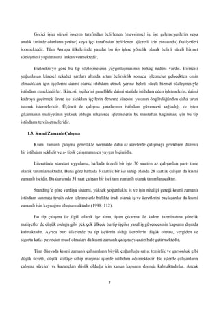 Geçici işler süresi işveren tarafından belirlenen (mevsimsel iş, işe gelemeyenlerin veya
analık izninde olanların yerine) veya işçi tarafından belirlenen (ücretli izin esnasında) faaliyetleri
içermektedir. Tüm Avrupa ülkelerinde yasalar bu tip işlere yönelik olarak belirli süreli hizmet
sözleşmesi yapılmasına imkan vermektedir.
Bielenksi’ye göre bu tip sözleşmelerin yaygınlaşmasının birkaç nedeni vardır. Birincisi
yoğunlaşan küresel rekabet şartları altında artan belirsizlik sonucu işletmeler gelecekten emin
olmadıkları için işçilerini daimi olarak istihdam etmek yerine belirli süreli hizmet sözleşmesiyle
istihdam etmektedirler. Ġkincisi, işçilerini genellikle daimi statüde istihdam eden işletmelerin, daimi
kadroya geçirmek üzere işe aldıkları işçilerin deneme süresini yasanın öngördüğünden daha uzun
tutmak istemeleridir. Üçüncü de çalışma yasalarının istihdam güvencesi sağladığı ve işten
çıkarmanın maliyetinin yüksek olduğu ülkelerde işletmelerin bu masraftan kaçınmak için bu tip
istihdamı tercih etmeleridir.
1.3. Kısmi Zamanlı ÇalıĢma
Kısmi zamanlı çalışma genellikle normalde daha az sürelerde çalışmayı gerektiren düzenli
bir istihdam şeklidir ve a- tipik çalışmanın en yaygın biçimidir.
Literatürde standart uygulama, haftada ücretli bir işte 30 saatten az çalışanları part- time
olarak tanımlamaktadır. Buna göre haftada 5 saatlik bir işe sahip olanda 28 saatlik çalışan da kısmi
zamanlı işçidir. Bu durumda 31 saat çalışan bir işçi tam zamanlı olarak tanımlanacaktır.
Standing’e göre vardiya sistemi, yüksek yoğunluklu iş ve işin niteliği gereği kısmi zamanlı
istihdam sunmayı tercih eden işletmelerle birlikte iradi olarak iş ve ücretlerini paylaşanlar da kısmi
zamanlı işin kaynağını oluşturmaktadır (1998: 112).
Bu tip çalışma ile ilgili olarak işe alma, işten çıkarma ile kıdem tazminatına yönelik
maliyetler de düşük olduğu gibi pek çok ülkede bu tip işçiler yasal iş güvencesinin kapsamı dışında
kalmaktadır. Ayrıca bazı ülkelerde bu tip işçilerin aldığı ücretlerin düşük olması, vergiden ve
sigorta katkı payından muaf olmaları da kısmi zamanlı çalışmayı cazip hale getirmektedir.
Tüm dünyada kısmi zamanlı çalışanların büyük çoğunluğu satış, temizlik ve garsonluk gibi
düşük ücretli, düşük statüye sahip marjinal işlerde istihdam edilmektedir. Bu işlerde çalışanların
çalışma süreleri ve kazançları düşük olduğu için kanun kapsamı dışında kalmaktadırlar. Ancak

7

 