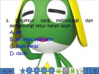 3.     Struktur yang melindungi       dan
     mengelilingi telur katak ialah
     A. air
     B. jeli atau agar-agar
     C. kulit keras
     D. daun


               5   4   2   1
 