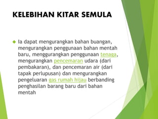 KELEBIHAN KITAR SEMULA 
 Ia dapat mengurangkan bahan buangan, 
mengurangkan penggunaan bahan mentah 
baru, menggurangkan penggunaan tenaga, 
mengurangkan pencemaran udara (dari 
pembakaran), dan pencemaran air (dari 
tapak perlupusan) dan mengurangkan 
pengeluaran gas rumah hijau berbanding 
penghasilan barang baru dari bahan 
mentah 
 