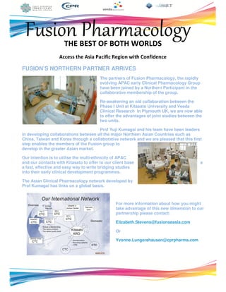 Fusion PharmacologyTHE BEST OF BOTH WORLDS
Access the Asia Pacific Region with Confidence
FUSION’S NORTHERN PARTNER ARRIVES
The partners of Fusion Pharmacology, the rapidly
evolving APAC early Clinical Pharmacology Group
have been joined by a Northern Participant in the
collaborative membership of the group.
Re-awakening an old collaboration between the
Phase I Unit at Kitasato University and Veeda
Clinical Research in Plymouth UK, we are now able
to offer the advantages of joint studies between the
two units.
Prof Yuji Kumagai and his team have been leaders
in developing collaborations between all the major Northern Asian Countries such as
China, Taiwan and Korea through a collaborative network and we are pleased that this first
step enables the members of the Fusion group to
develop in the greater Asian market.
Our intention is to utilise the multi-ethnicity of APAC
and our contacts with Kitasato to offer to our client base a
a fast, effective and easy way to write bridging studies
into their early clinical development programmes.
The Asian Clinical Pharmacology network developed by
Prof Kumagai has links on a global basis.
For more information about how you might
take advantage of this new dimension to our
partnership please contact:
Elizabeth.Stevens@fusionseasia.com
Or
Yvonne.Lungershausen@cprpharma.com
 